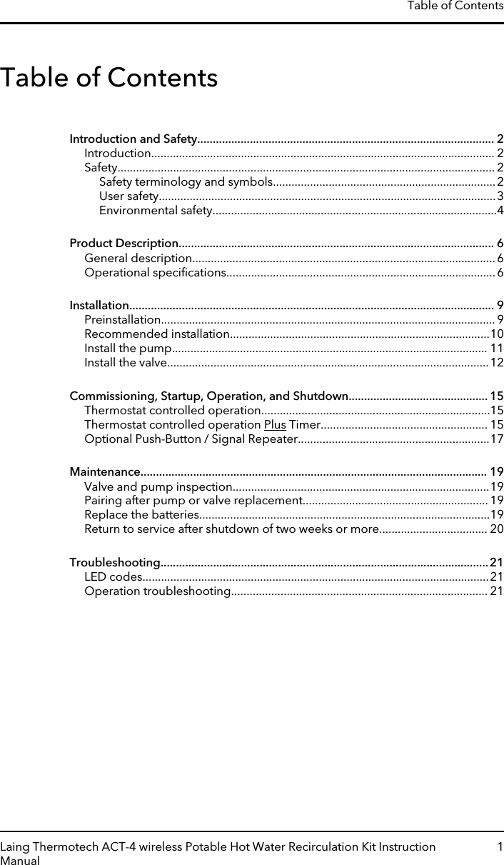 Table of ContentsIntroduction and Safety................................................................................................ 2Introduction............................................................................................................... 2Safety.......................................................................................................................... 2Safety terminology and symbols........................................................................2User safety.............................................................................................................3Environmental safety............................................................................................4Product Description...................................................................................................... 6General description..................................................................................................6Operational speciﬁcations.......................................................................................6Installation...................................................................................................................... 9Preinstallation............................................................................................................ 9Recommended installation....................................................................................10Install the pump...................................................................................................... 11Install the valve........................................................................................................12Commissioning, Startup, Operation, and Shutdown............................................. 15Thermostat controlled operation..........................................................................15Thermostat controlled operation Plus Timer...................................................... 15Optional Push-Button / Signal Repeater..............................................................17Maintenance................................................................................................................ 19Valve and pump inspection...................................................................................19Pairing after pump or valve replacement............................................................ 19Replace the batteries..............................................................................................19Return to service after shutdown of two weeks or more................................... 20Troubleshooting..........................................................................................................21LED codes................................................................................................................21Operation troubleshooting................................................................................... 21Table of ContentsLaing Thermotech ACT-4 wireless Potable Hot Water Recirculation Kit InstructionManual1