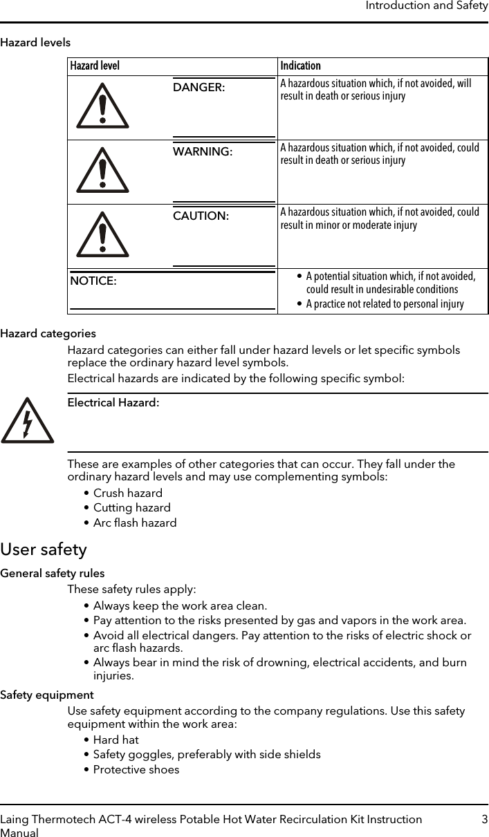 Hazard levelsHazard level IndicationDANGER: A hazardous situation which, if not avoided, willresult in death or serious injuryWARNING: A hazardous situation which, if not avoided, couldresult in death or serious injuryCAUTION: A hazardous situation which, if not avoided, couldresult in minor or moderate injuryNOTICE: • A potential situation which, if not avoided,could result in undesirable conditions• A practice not related to personal injuryHazard categoriesHazard categories can either fall under hazard levels or let speciﬁc symbolsreplace the ordinary hazard level symbols.Electrical hazards are indicated by the following speciﬁc symbol:Electrical Hazard: These are examples of other categories that can occur. They fall under theordinary hazard levels and may use complementing symbols:• Crush hazard• Cutting hazard• Arc ﬂash hazardUser safetyGeneral safety rulesThese safety rules apply:• Always keep the work area clean.• Pay attention to the risks presented by gas and vapors in the work area.• Avoid all electrical dangers. Pay attention to the risks of electric shock orarc ﬂash hazards.• Always bear in mind the risk of drowning, electrical accidents, and burninjuries.Safety equipmentUse safety equipment according to the company regulations. Use this safetyequipment within the work area:• Hard hat• Safety goggles, preferably with side shields• Protective shoesIntroduction and SafetyLaing Thermotech ACT-4 wireless Potable Hot Water Recirculation Kit InstructionManual3