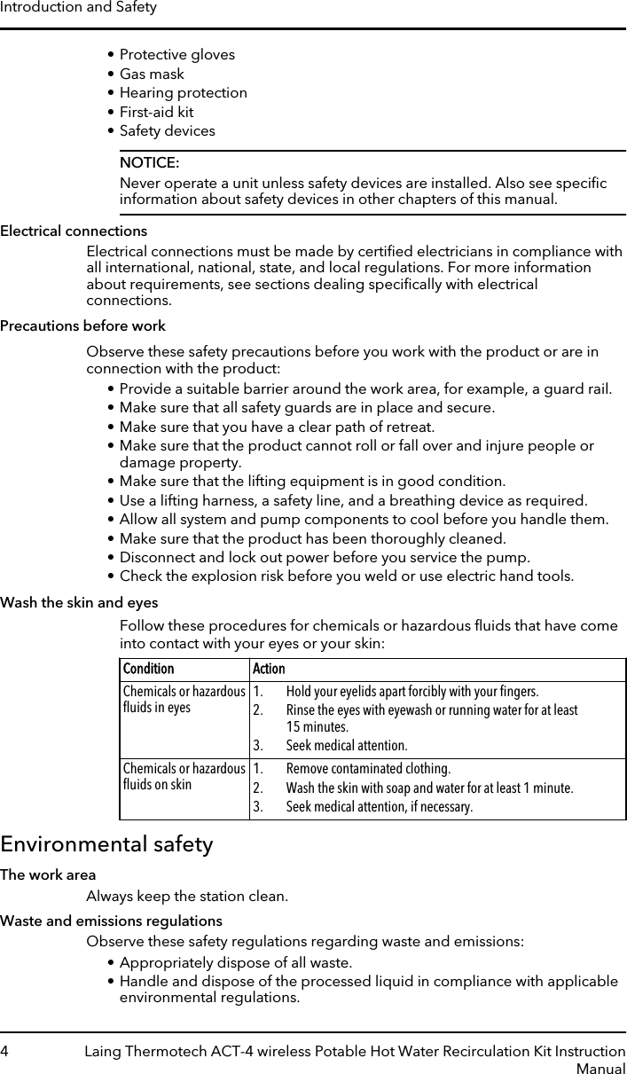 • Protective gloves• Gas mask• Hearing protection• First-aid kit• Safety devicesNOTICE:Never operate a unit unless safety devices are installed. Also see speciﬁcinformation about safety devices in other chapters of this manual.Electrical connectionsElectrical connections must be made by certiﬁed electricians in compliance withall international, national, state, and local regulations. For more informationabout requirements, see sections dealing speciﬁcally with electricalconnections.Precautions before workObserve these safety precautions before you work with the product or are inconnection with the product:• Provide a suitable barrier around the work area, for example, a guard rail.• Make sure that all safety guards are in place and secure.• Make sure that you have a clear path of retreat.• Make sure that the product cannot roll or fall over and injure people ordamage property.• Make sure that the lifting equipment is in good condition.• Use a lifting harness, a safety line, and a breathing device as required.• Allow all system and pump components to cool before you handle them.• Make sure that the product has been thoroughly cleaned.• Disconnect and lock out power before you service the pump.• Check the explosion risk before you weld or use electric hand tools.Wash the skin and eyesFollow these procedures for chemicals or hazardous ﬂuids that have comeinto contact with your eyes or your skin:Condition ActionChemicals or hazardousﬂuids in eyes 1. Hold your eyelids apart forcibly with your ﬁngers.2. Rinse the eyes with eyewash or running water for at least15 minutes.3. Seek medical attention.Chemicals or hazardousﬂuids on skin 1. Remove contaminated clothing.2. Wash the skin with soap and water for at least 1 minute.3. Seek medical attention, if necessary.Environmental safetyThe work areaAlways keep the station clean.Waste and emissions regulationsObserve these safety regulations regarding waste and emissions:• Appropriately dispose of all waste.• Handle and dispose of the processed liquid in compliance with applicableenvironmental regulations.Introduction and Safety4 Laing Thermotech ACT-4 wireless Potable Hot Water Recirculation Kit InstructionManual