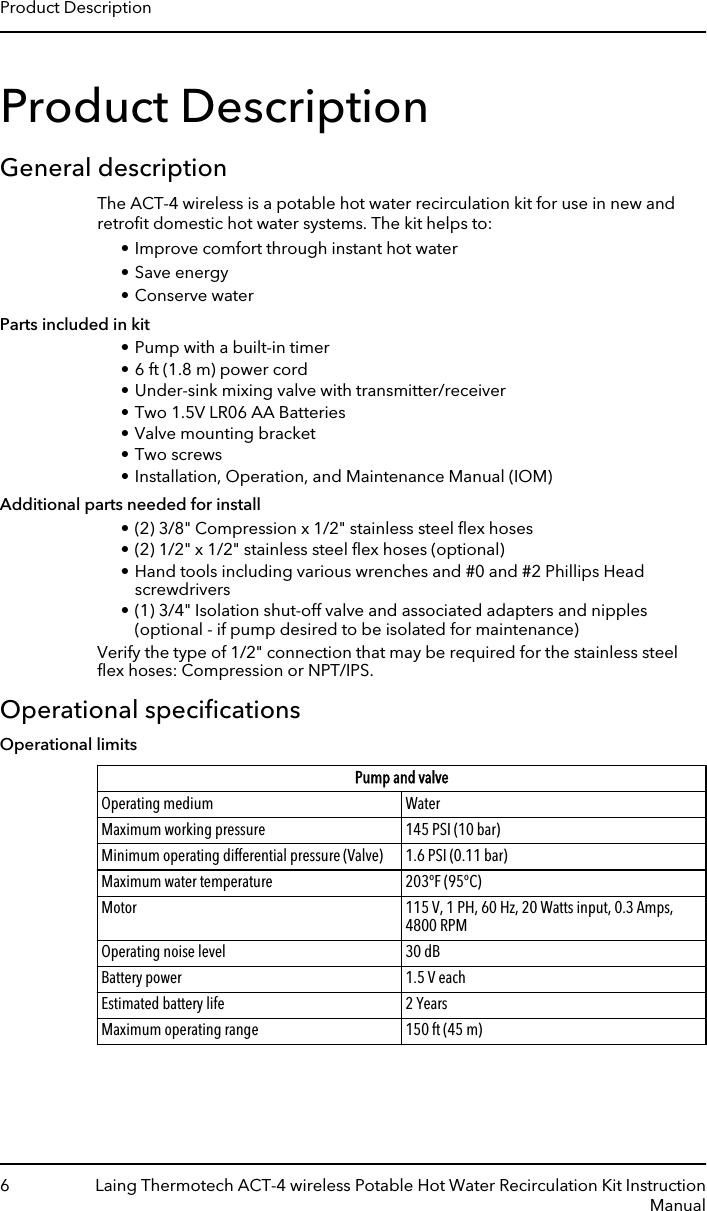 Product DescriptionGeneral descriptionThe ACT-4 wireless is a potable hot water recirculation kit for use in new andretroﬁt domestic hot water systems. The kit helps to:• Improve comfort through instant hot water• Save energy• Conserve waterParts included in kit• Pump with a built-in timer• 6 ft (1.8 m) power cord• Under-sink mixing valve with transmitter/receiver• Two 1.5V LR06 AA Batteries• Valve mounting bracket• Two screws• Installation, Operation, and Maintenance Manual (IOM)Additional parts needed for install• (2) 3/8&quot; Compression x 1/2&quot; stainless steel ﬂex hoses• (2) 1/2&quot; x 1/2&quot; stainless steel ﬂex hoses (optional)• Hand tools including various wrenches and #0 and #2 Phillips Headscrewdrivers• (1) 3/4&quot; Isolation shut-off valve and associated adapters and nipples(optional - if pump desired to be isolated for maintenance)Verify the type of 1/2&quot; connection that may be required for the stainless steelﬂex hoses: Compression or NPT/IPS.Operational speciﬁcationsOperational limitsPump and valveOperating medium WaterMaximum working pressure 145 PSI (10 bar)Minimum operating differential pressure (Valve) 1.6 PSI (0.11 bar)Maximum water temperature 203°F (95°C)Motor 115 V, 1 PH, 60 Hz, 20 Watts input, 0.3 Amps,4800 RPMOperating noise level 30 dBBattery power 1.5 V eachEstimated battery life 2 YearsMaximum operating range 150 ft (45 m)Product Description6 Laing Thermotech ACT-4 wireless Potable Hot Water Recirculation Kit InstructionManual