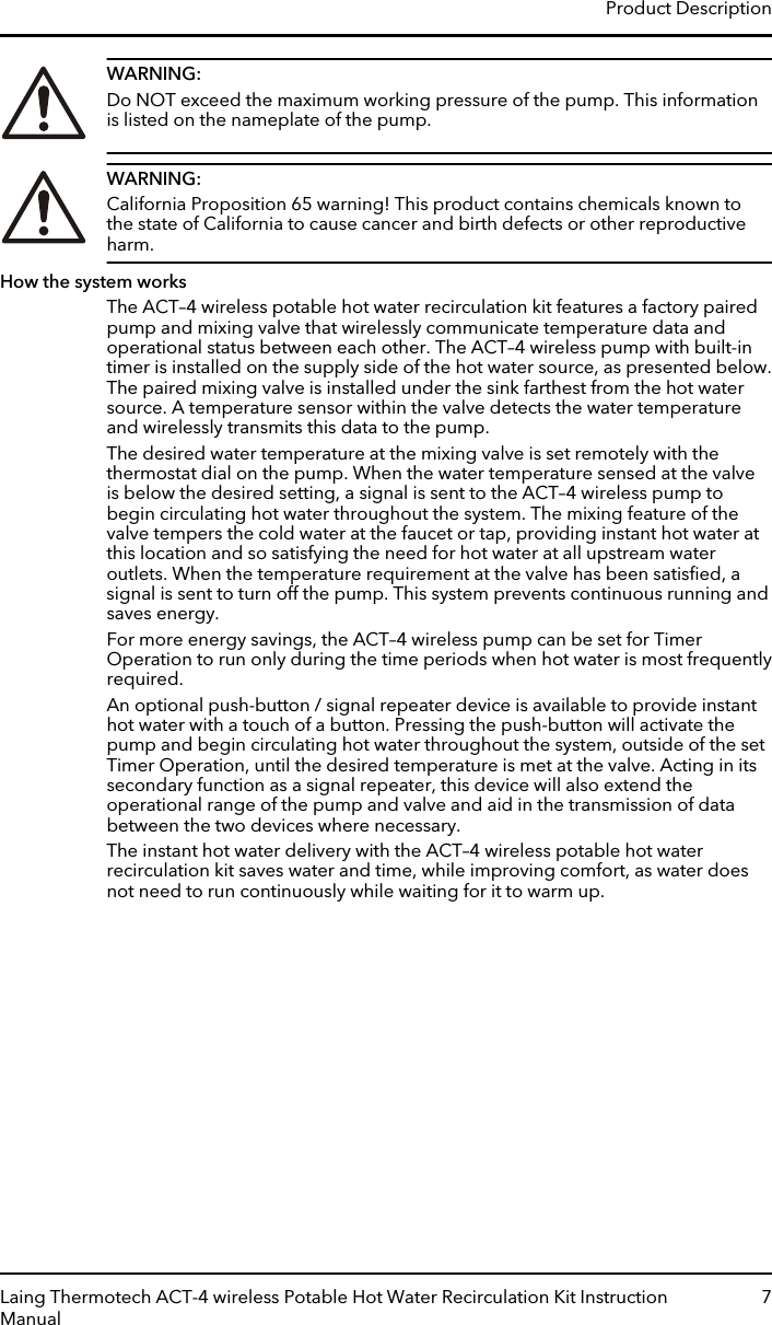 WARNING:Do NOT exceed the maximum working pressure of the pump. This informationis listed on the nameplate of the pump.WARNING:California Proposition 65 warning! This product contains chemicals known tothe state of California to cause cancer and birth defects or other reproductiveharm.How the system worksThe ACT–4 wireless potable hot water recirculation kit features a factory pairedpump and mixing valve that wirelessly communicate temperature data andoperational status between each other. The ACT–4 wireless pump with built-intimer is installed on the supply side of the hot water source, as presented below.The paired mixing valve is installed under the sink farthest from the hot watersource. A temperature sensor within the valve detects the water temperatureand wirelessly transmits this data to the pump.The desired water temperature at the mixing valve is set remotely with thethermostat dial on the pump. When the water temperature sensed at the valveis below the desired setting, a signal is sent to the ACT–4 wireless pump tobegin circulating hot water throughout the system. The mixing feature of thevalve tempers the cold water at the faucet or tap, providing instant hot water atthis location and so satisfying the need for hot water at all upstream wateroutlets. When the temperature requirement at the valve has been satisﬁed, asignal is sent to turn off the pump. This system prevents continuous running andsaves energy.For more energy savings, the ACT–4 wireless pump can be set for TimerOperation to run only during the time periods when hot water is most frequentlyrequired.An optional push-button / signal repeater device is available to provide instanthot water with a touch of a button. Pressing the push-button will activate thepump and begin circulating hot water throughout the system, outside of the setTimer Operation, until the desired temperature is met at the valve. Acting in itssecondary function as a signal repeater, this device will also extend theoperational range of the pump and valve and aid in the transmission of databetween the two devices where necessary.The instant hot water delivery with the ACT–4 wireless potable hot waterrecirculation kit saves water and time, while improving comfort, as water doesnot need to run continuously while waiting for it to warm up.Product DescriptionLaing Thermotech ACT-4 wireless Potable Hot Water Recirculation Kit InstructionManual7