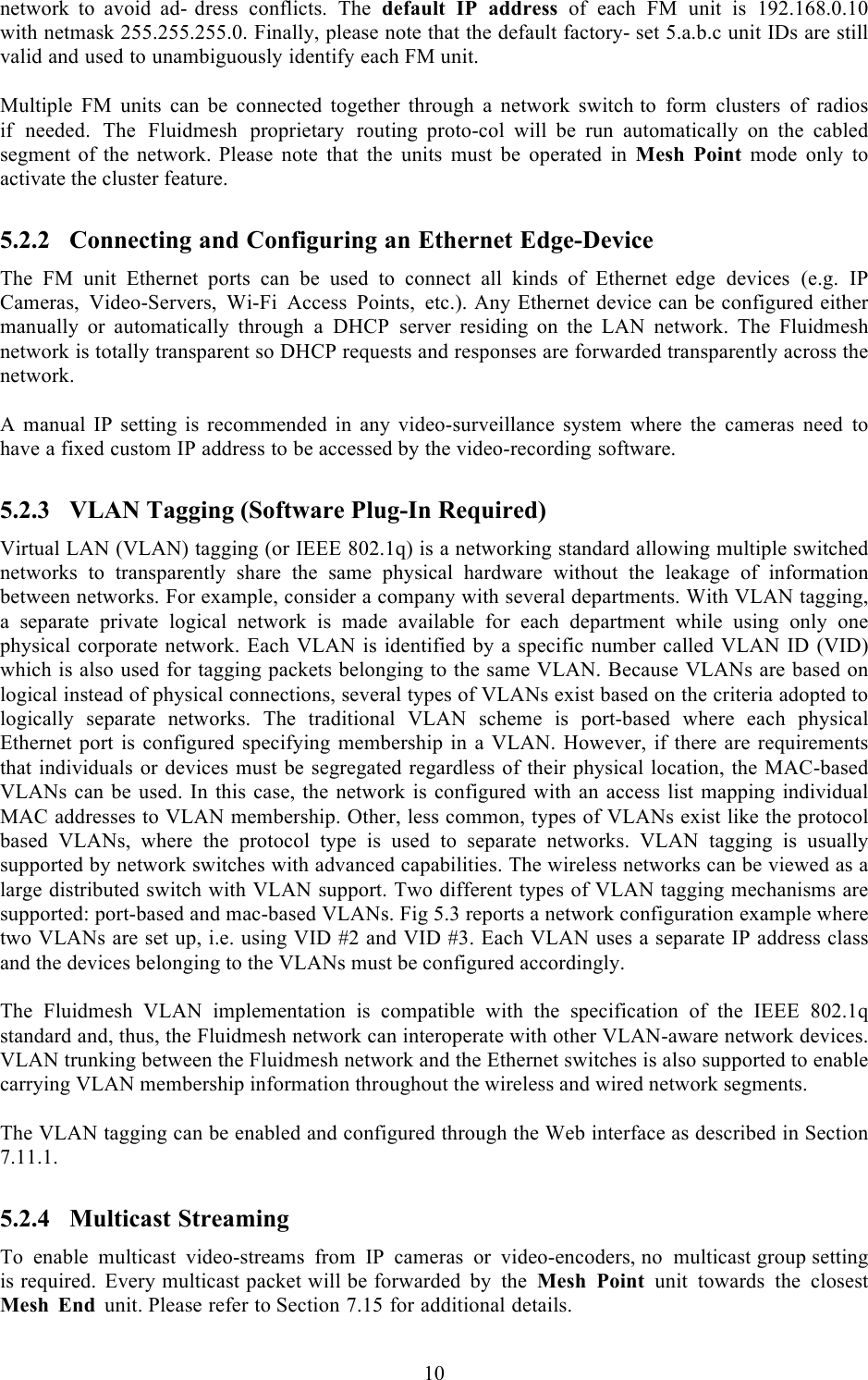  10  network to avoid ad- dress conflicts. The default IP address of each FM unit is 192.168.0.10 with netmask 255.255.255.0. Finally, please note that the default factory- set 5.a.b.c unit IDs are still valid and used to unambiguously identify each FM unit.  Multiple FM units can be connected together through a network switch to form clusters of radios if needed. The Fluidmesh proprietary routing  proto-col will be run automatically on the cabled segment of the network. Please note that the units must be operated in Mesh Point mode only to activate the cluster feature. 5.2.2 Connecting and Configuring an Ethernet Edge-Device The FM unit Ethernet ports can be used to connect all kinds of Ethernet  edge devices (e.g. IP Cameras, Video-Servers, Wi-Fi Access Points, etc.). Any Ethernet device can be configured either manually  or  automatically  through a DHCP server  residing  on  the  LAN  network.  The  Fluidmesh network is totally transparent so DHCP requests and responses are forwarded transparently across the network.  A  manual IP setting is recommended in any video-surveillance system  where  the cameras need to have a fixed custom IP address to be accessed by the video-recording software. 5.2.3 VLAN Tagging (Software Plug-In Required) Virtual LAN (VLAN) tagging (or IEEE 802.1q) is a networking standard allowing multiple switched networks  to  transparently  share  the  same  physical  hardware  without  the  leakage  of  information between networks. For example, consider a company with several departments. With VLAN tagging, a  separate  private  logical  network  is  made  available  for  each  department  while  using  only  one physical corporate network. Each VLAN is identified by a specific number called VLAN ID (VID) which is also used for tagging packets belonging to the same VLAN. Because VLANs are based on logical instead of physical connections, several types of VLANs exist based on the criteria adopted to logically  separate  networks.  The  traditional  VLAN  scheme  is  port-based  where  each  physical Ethernet  port is configured  specifying  membership  in  a  VLAN. However,  if there  are  requirements that individuals or devices must be segregated regardless of their physical  location, the MAC-based VLANs can be used. In this case, the network is configured with an access list mapping individual MAC addresses to VLAN membership. Other, less common, types of VLANs exist like the protocol based  VLANs,  where  the  protocol  type  is  used  to  separate  networks.  VLAN  tagging  is  usually supported by network switches with advanced capabilities. The wireless networks can be viewed as a large distributed switch with VLAN support. Two different types of VLAN tagging mechanisms are supported: port-based and mac-based VLANs. Fig 5.3 reports a network configuration example where two VLANs are set up, i.e. using VID #2 and VID #3. Each VLAN uses a separate IP address class and the devices belonging to the VLANs must be configured accordingly.  The  Fluidmesh  VLAN  implementation  is  compatible  with  the  specification of the  IEEE  802.1q standard and, thus, the Fluidmesh network can interoperate with other VLAN-aware network devices. VLAN trunking between the Fluidmesh network and the Ethernet switches is also supported to enable carrying VLAN membership information throughout the wireless and wired network segments.  The VLAN tagging can be enabled and configured through the Web interface as described in Section 7.11.1. 5.2.4 Multicast Streaming To enable multicast video-streams from IP cameras or video-encoders, no multicast group setting is required. Every multicast packet will be forwarded by the Mesh Point unit towards the closest Mesh End unit. Please refer to Section 7.15 for additional details. 