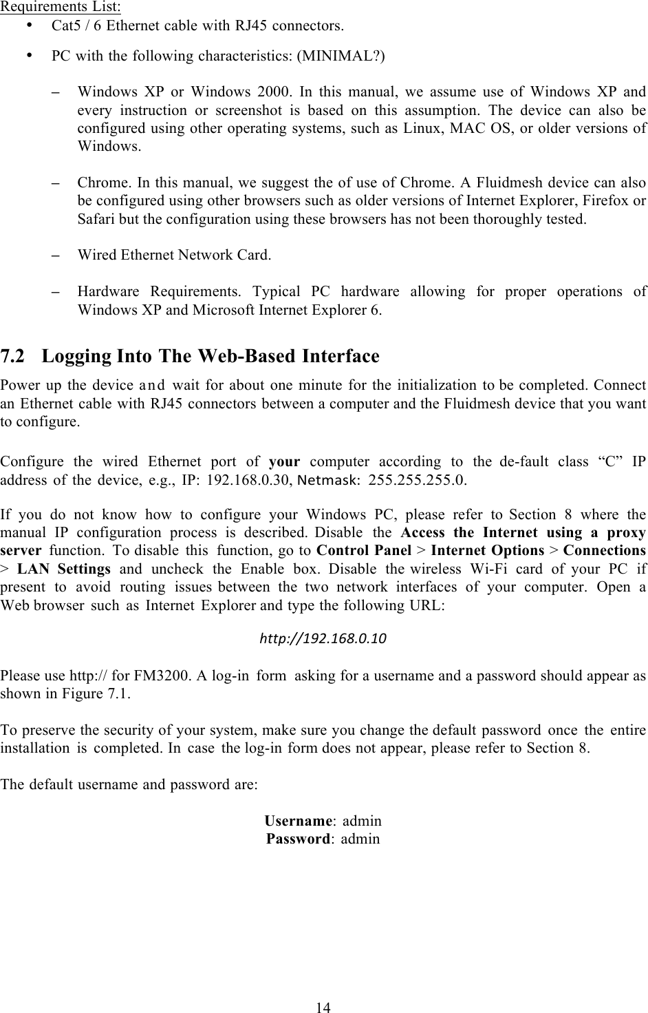  14   Requirements List: • Cat5 / 6 Ethernet cable with RJ45 connectors.  • PC with the following characteristics: (MINIMAL?)  – Windows  XP  or  Windows  2000.  In this manual, we assume use  of Windows XP and every instruction or screenshot is based  on this assumption. The device can also be configured using other operating systems, such as Linux, MAC OS, or older versions of Windows.  – Chrome. In this manual, we suggest the of use of Chrome. A Fluidmesh device can also be configured using other browsers such as older versions of Internet Explorer, Firefox or Safari but the configuration using these browsers has not been thoroughly tested.  – Wired Ethernet Network Card.  – Hardware  Requirements.  Typical  PC  hardware  allowing  for  proper  operations  of Windows XP and Microsoft Internet Explorer 6. 7.2 Logging Into The Web-Based Interface Power up the device and  wait for about one minute for the initialization to be completed. Connect an Ethernet cable with RJ45 connectors between a computer and the Fluidmesh device that you want to configure.  Configure the wired Ethernet port of your computer according to the  de-fault class “C” IP address of the device, e.g., IP: 192.168.0.30, G*$-2+1T!!255.255.255.0.  If you do not know how to configure your Windows PC, please refer to  Section  8  where the manual IP configuration process is described.  Disable the Access the Internet using  a  proxy server function. To disable this function, go to Control Panel &gt; Internet Options &gt; Connections &gt;  LAN Settings and uncheck the Enable box. Disable the wireless Wi-Fi card of your PC if present to avoid routing issues  between the two network interfaces of your computer. Open  a Web browser such as Internet Explorer and type the following URL:  http://192.168.0.10! Please use http:// for FM3200. A log-in form asking for a username and a password should appear as shown in Figure 7.1.  To preserve the security of your system, make sure you change the default password once the entire installation is completed. In case the log-in form does not appear, please refer to Section 8.  The default username and password are:  Username:  admin Password: admin  