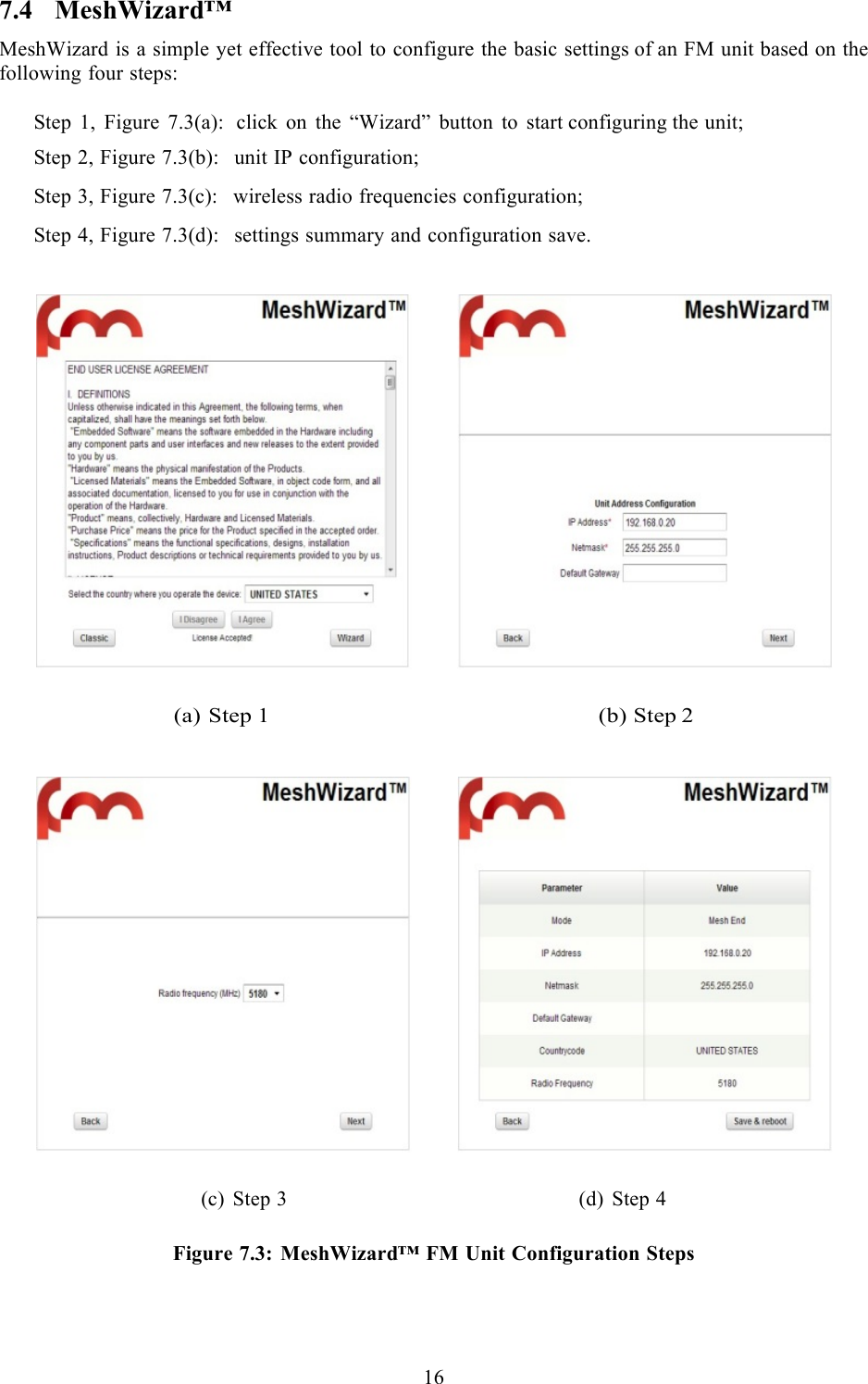  16  7.4 MeshWizard™ MeshWizard is a simple yet effective tool to configure the basic settings of an FM unit based on the following four steps:  Step 1, Figure 7.3(a):  click on the “Wizard” button to start configuring the unit;  Step 2, Figure 7.3(b):  unit IP configuration;  Step 3, Figure 7.3(c):  wireless radio frequencies configuration;  Step 4, Figure 7.3(d):  settings summary and configuration save.      (a) Step 1                                                      (b) Step 2       (c) Step 3                                                       (d) Step 4  Figure 7.3: MeshWizard™ FM Unit Configuration Steps    