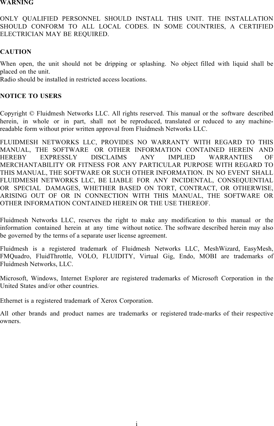  i  WARNING  ONLY QUALIFIED PERSONNEL SHOULD INSTALL THIS UNIT. THE INSTALLATION SHOULD CONFORM TO ALL LOCAL CODES. IN SOME  COUNTRIES, A CERTIFIED ELECTRICIAN MAY BE REQUIRED.   CAUTION  When open, the unit should not be dripping or splashing. No  object  filled with liquid shall be placed on the unit. Radio should be installed in restricted access locations.   NOTICE TO USERS  Copyright © Fluidmesh Networks LLC. All rights reserved. This manual or the software described herein, in whole or in part, shall not be  reproduced, translated or reduced to any machine-readable form without prior written approval from Fluidmesh Networks LLC.  FLUIDMESH NETWORKS LLC, PROVIDES NO WARRANTY WITH REGARD TO  THIS MANUAL,  THE  SOFTWARE OR  OTHER  INFORMATION  CONTAINED  HEREIN AND HEREBY EXPRESSLY DISCLAIMS ANY IMPLIED WARRANTIES  OF MERCHANTABILITY OR FITNESS FOR ANY PARTICULAR PURPOSE WITH REGARD TO THIS MANUAL, THE SOFTWARE OR SUCH OTHER INFORMATION. IN NO EVENT SHALL FLUIDMESH NETWORKS LLC, BE LIABLE FOR ANY INCIDENTAL, CONSEQUENTIAL OR SPECIAL DAMAGES,  WHETHER BASED ON TORT, CONTRACT, OR OTHERWISE, ARISING OUT OF  OR IN CONNECTION WITH THIS MANUAL, THE SOFTWARE OR OTHER INFORMATION CONTAINED HEREIN OR THE USE THEREOF.  Fluidmesh Networks LLC, reserves the right to make any modification to  this manual or the information contained herein at any time without notice. The software described herein may also be governed by the terms of a separate user license agreement.  Fluidmesh is a registered trademark of Fluidmesh Networks LLC, MeshWizard, EasyMesh, FMQuadro, FluidThrottle, VOLO, FLUIDITY, Virtual Gig, Endo,  MOBI  are  trademarks  of Fluidmesh Networks, LLC.  Microsoft,  Windows,  Internet Explorer  are  registered  trademarks  of  Microsoft Corporation in the United States and/or other countries.  Ethernet is a registered trademark of Xerox Corporation.  All other brands and product names are trademarks or registered trade-marks of their respective owners. !