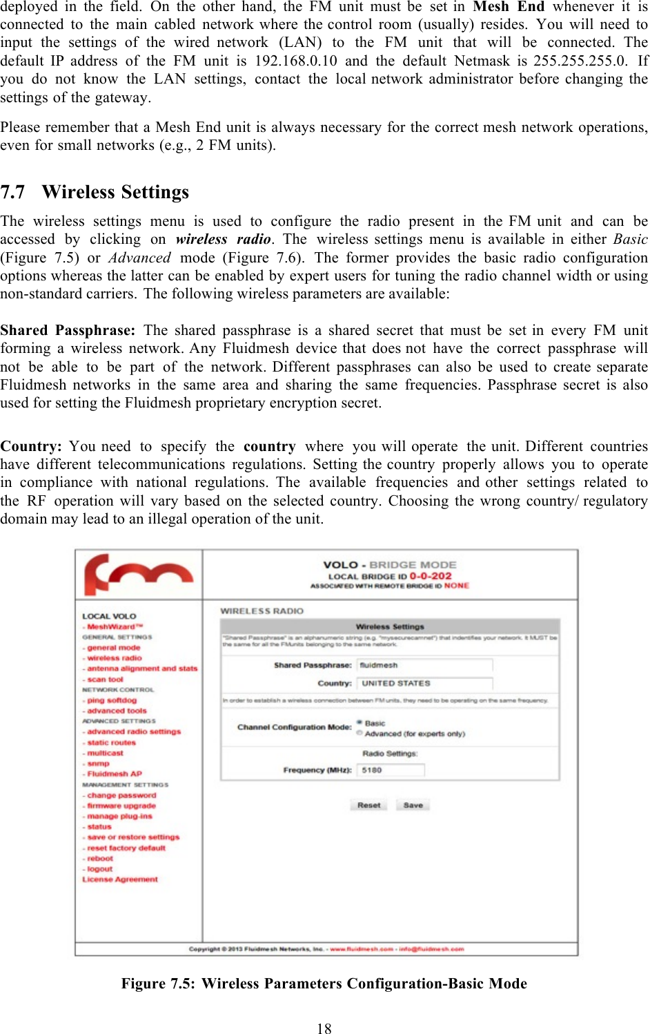  18  deployed in the field. On the other hand, the FM unit must be set in Mesh End whenever it is connected to the main cabled network where the control room (usually) resides. You will need to input the settings of the wired  network (LAN) to the FM unit that will be connected. The default IP  address of the FM unit is 192.168.0.10 and the default Netmask is  255.255.255.0. If you do not know the LAN settings, contact the local network administrator before changing the settings of the gateway.  Please remember that a Mesh End unit is always necessary for the correct mesh network operations, even for small networks (e.g., 2 FM units). 7.7 Wireless Settings The wireless settings menu is used to configure the radio present in the FM unit and can be accessed by clicking on wireless radio.  The wireless settings menu is available in either Basic (Figure 7.5) or Advanced mode  (Figure 7.6).  The former provides the basic radio configuration options whereas the latter can be enabled by expert users for tuning the radio channel width or using non-standard carriers. The following wireless parameters are available:  Shared Passphrase: The shared passphrase is a shared secret that must be set in every FM unit forming a wireless network. Any Fluidmesh device that does not have the correct passphrase will not be able to be part of the network. Different passphrases can also be used to create separate Fluidmesh  networks in the same area and sharing the same frequencies. Passphrase  secret  is  also used for setting the Fluidmesh proprietary encryption secret.   Country: You need to specify the country where you will operate the unit. Different countries have different telecommunications regulations. Setting the country properly allows you to operate in compliance with national regulations. The available frequencies and other settings related to the RF operation will vary based on the selected country. Choosing the wrong country/ regulatory domain may lead to an illegal operation of the unit.    Figure 7.5: Wireless Parameters Configuration-Basic Mode 