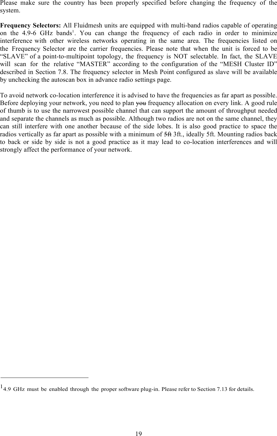  19   Please make sure the country has been properly specified before  changing the  frequency of the system.  Frequency Selectors: All Fluidmesh units are equipped with multi-band radios capable of operating on  the  4.9-6  GHz  bands1.  You  can  change  the  frequency  of  each  radio  in  order  to  minimize interference with other wireless networks operating in the same area. The frequencies listed on the Frequency Selector are the carrier frequencies. Please note that when the unit is forced to be “SLAVE” of a point-to-multipoint topology, the frequency is NOT selectable. In fact, the SLAVE will scan for the relative “MASTER”  according  to  the  configuration  of  the  “MESH  Cluster  ID” described in Section 7.8. The frequency selector in Mesh Point configured as slave will be available by unchecking the autoscan box in advance radio settings page.  To avoid network co-location interference it is advised to have the frequencies as far apart as possible. Before deploying your network, you need to plan you frequency allocation on every link. A good rule of thumb is to use the narrowest possible channel that can support the amount of throughput needed and separate the channels as much as possible. Although two radios are not on the same channel, they can  still  interfere  with  one  another  because  of  the  side lobes.  It  is  also  good  practice  to  space  the radios vertically as far apart as possible with a minimum of 5ft 3ft., ideally 5ft. Mounting radios back to  back  or  side by  side  is  not  a  good  practice  as  it  may  lead  to  co-location  interferences  and  will strongly affect the performance of your network.                               14.9 GHz  must be enabled through the proper software plug-in. Please refer to Section 7.13 for details.    