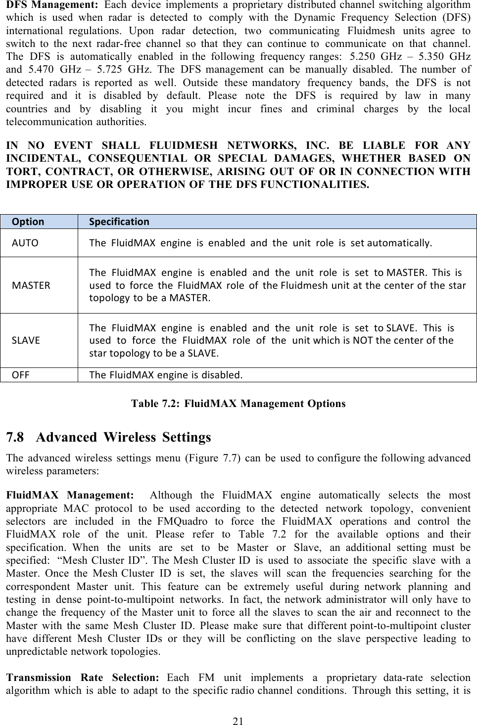  21   DFS Management: Each device implements a proprietary distributed channel switching algorithm which is used  when radar is  detected  to comply with the Dynamic Frequency Selection (DFS) international  regulations. Upon radar detection, two communicating Fluidmesh units  agree to switch to the next radar-free channel so that they can continue to communicate on that channel. The DFS is automatically enabled in the following frequency ranges:  5.250 GHz  –  5.350 GHz and 5.470 GHz  –  5.725 GHz. The DFS management can be manually disabled. The  number of detected radars is reported as well. Outside these  mandatory frequency bands, the DFS is not required and it is disabled  by default. Please note the DFS is required by law in many countries  and by disabling it you might incur fines and criminal charges by the  local telecommunication authorities.  IN NO EVENT SHALL FLUIDMESH NETWORKS, INC. BE LIABLE FOR  ANY INCIDENTAL, CONSEQUENTIAL OR SPECIAL DAMAGES, WHETHER  BASED ON TORT, CONTRACT, OR OTHERWISE, ARISING OUT OF OR IN CONNECTION WITH IMPROPER USE OR OPERATION OF THE DFS FUNCTIONALITIES.   Option!Specification!HFSP!SA*!506%8;HZ!*&amp;&apos;%&amp;*!%+!*&amp;230*8!2&amp;8!$A*!6&amp;%$!)#0*!%+!+*$!26$#-2$%(200,M!;HIS@[!SA*!!506%8;HZ!!*&amp;&apos;%&amp;*!!%+!!*&amp;230*8!!2&amp;8!!$A*!!6&amp;%$!!)#0*!!%+!!+*$!!$#!;HIS@[M!SA%+!%+!6+*8!$#!9#)(*!$A*!506%8;HZ!)#0*!#9!$A*!506%8-*+A!6&amp;%$!2$!$A*!(*&amp;$*)!#9!$A*!+$2)!$#C#0#&apos;,!$#!3*!2!;HIS@[M!IRH:@!SA*!!506%8;HZ!!*&amp;&apos;%&amp;*!!%+!!*&amp;230*8!!2&amp;8!!$A*!!6&amp;%$!!)#0*!!%+!!+*$!!$#!IRH:@M!!SA%+!!%+!!6+*8!!$#!!9#)(*!!$A*!!506%8;HZ!!)#0*!!#9!!$A*!!6&amp;%$!4A%(A!%+!GPS!$A*!(*&amp;$*)!#9!$A*!+$2)!$#C#0#&apos;,!$#!3*!2!IRH:@M!P55!SA*!506%8;HZ!*&amp;&apos;%&amp;*!%+!8%+230*8M! Table 7.2: FluidMAX Management Options 7.8 Advanced Wireless Settings The advanced wireless settings menu  (Figure 7.7) can be used to configure the following advanced wireless parameters:  FluidMAX Management:    Although the FluidMAX engine automatically selects the most appropriate MAC protocol to be used according to the detected network topology, convenient selectors are included in the  FMQuadro to force the FluidMAX operations and control the FluidMAX  role of the unit. Please refer to Table 7.2 for the available options and  their specification.  When the units are set to be Master or Slave, an  additional setting must be specified:  “Mesh Cluster ID”. The Mesh Cluster ID is used to associate the specific slave with  a Master. Once the Mesh Cluster ID is set, the slaves will scan the frequencies searching for the correspondent Master unit. This feature can be extremely useful during  network planning and testing in dense point-to-multipoint networks. In fact, the network administrator will only have to change the frequency of the Master unit to force all the slaves to scan the air and reconnect to the Master with the same Mesh Cluster ID. Please make sure that different point-to-multipoint cluster have different Mesh Cluster IDs or they will be  conflicting on the slave perspective leading to unpredictable network topologies.  Transmission Rate Selection: Each FM unit implements  a  proprietary  data-rate selection algorithm which is able to adapt to the specific radio channel conditions. Through this setting, it is 