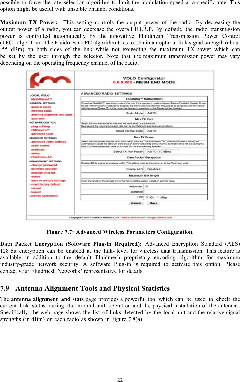  22  possible to force the rate selection algorithm to limit the modulation speed at  a  specific rate. This option might be useful with unstable channel conditions.  Maximum TX Power:  This setting controls the output power of the radio. By  decreasing the output power of a radio, you can decrease the overall E.I.R.P. By default, the radio transmission power is controlled automatically by the  innovative Fluidmesh Transmission Power Control (TPC) algorithm. The Fluidmesh TPC algorithm tries to obtain an optimal link signal strength (about -55 dBm) on both sides of the link while not exceeding the maximum TX power which can be set by the user through the selector. Note that the  maximum transmission power may vary depending on the operating frequency channel of the radio.    Figure 7.7: Advanced Wireless Parameters Configuration. Data Packet Encryption (Software Plug-in Required): Advanced Encryption Standard (AES) 128 bit encryption can be enabled at the link- level for wireless data transmission. This feature is available in  addition to the default Fluidmesh proprietary encoding algorithm for  maximum industry-grade network security.  A  software Plug-in is  required to activate this option. Please contact your Fluidmesh Networks’ representative for details. 7.9 Antenna Alignment Tools and Physical Statistics The antenna alignment and stats page provides a powerful tool which can be used to check the current link status during the normal unit operation and the physical installation of the antennas. Specifically, the web page shows the list of links detected by the local unit and the relative signal strengths (in dBm) on each radio as shown in Figure 7.8(a).  