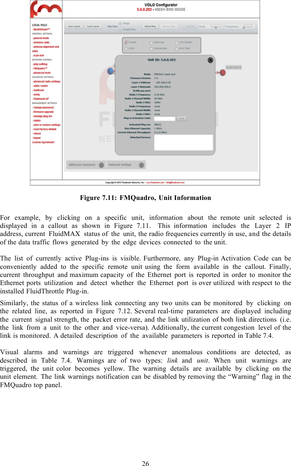  26    Figure 7.11: FMQuadro, Unit Information  For example, by clicking on  a  specific unit, information about the  remote unit selected is displayed in  a  callout as shown in Figure 7.11.    This  information includes the Layer  2  IP address, current FluidMAX status of the unit, the radio frequencies currently in use, and the details of the data traffic flows generated by the edge devices connected to the unit.  The list of currently active Plug-ins is visible. Furthermore, any Plug-in Activation Code can be conveniently added to the specific remote unit using the form available in the callout. Finally, current throughput and maximum capacity of the Ethernet port is reported in order to monitor the Ethernet ports utilization and detect whether the Ethernet port is over utilized with respect to the installed FluidThrottle Plug-in.  Similarly, the status of a wireless link connecting any two units can be monitored by clicking on the related line, as reported in Figure 7.12. Several real-time parameters are displayed including the current signal strength, the packet error rate, and the link utilization of both link directions (i.e. the link from  a  unit to the other and vice-versa). Additionally, the current congestion level of the link is monitored. A detailed description of the available parameters is reported in Table 7.4.    Visual alarms and warnings are triggered whenever anomalous  conditions are detected, as described in Table 7.4. Warnings  are of  two types: link and unit.  When unit warnings are triggered, the unit  color becomes yellow. The warning details are available by clicking on  the unit element. The link warnings notification can be disabled by removing the “Warning” flag in the FMQuadro top panel.        