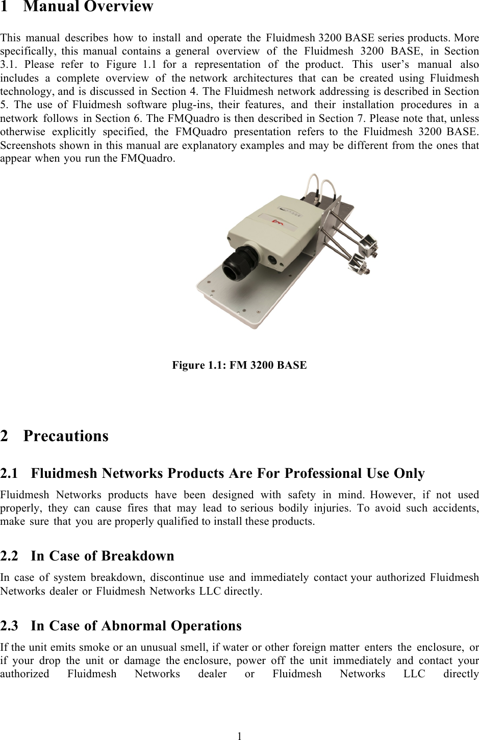  1  1 Manual Overview  This manual describes how to install and operate the Fluidmesh 3200 BASE series products. More specifically, this manual contains a  general overview of the Fluidmesh 3200 BASE,  in Section 3.1. Please refer to Figure 1.1  for  a  representation of the product. This user’s manual also includes  a  complete overview of the network architectures that can be created using Fluidmesh technology, and is discussed in Section 4. The Fluidmesh network addressing is described in Section 5. The use of Fluidmesh software plug-ins, their  features, and their installation procedures in  a network follows in Section 6. The FMQuadro is then described in Section 7. Please note that, unless otherwise explicitly specified, the FMQuadro presentation refers  to the Fluidmesh 3200 BASE. Screenshots shown in this manual are explanatory examples and may be different from the ones that appear when you run the FMQuadro.       )       Figure 1.1: FM 3200 BASE   2 Precautions 2.1 Fluidmesh Networks Products Are For Professional Use Only Fluidmesh Networks products have been designed with safety in mind.  However, if not used properly, they can cause fires that may lead to serious bodily injuries. To avoid such accidents, make sure that you are properly qualified to install these products. 2.2 In Case of Breakdown In case of system breakdown, discontinue use and immediately contact your authorized Fluidmesh Networks dealer or Fluidmesh Networks LLC directly. 2.3 In Case of Abnormal Operations If the unit emits smoke or an unusual smell, if water or other foreign matter enters the enclosure,  or if your drop the unit or damage the enclosure, power off the unit immediately and contact your authorized  Fluidmesh  Networks  dealer  or  Fluidmesh  Networks  LLC  directly