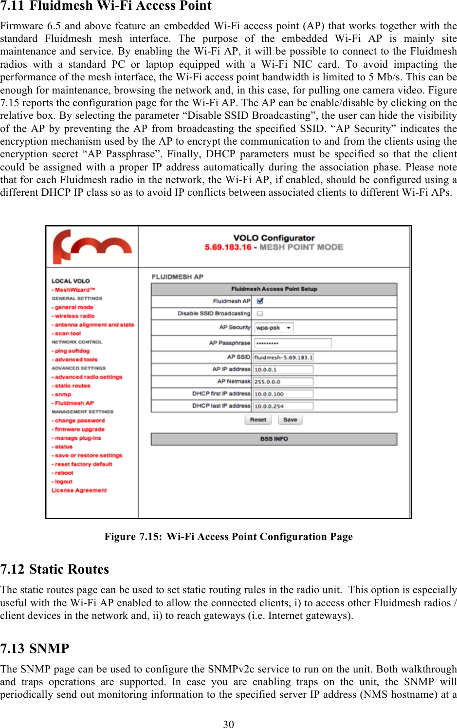  30  7.11 Fluidmesh Wi-Fi Access Point Firmware 6.5 and above feature an embedded Wi-Fi access point (AP) that works together with the standard  Fluidmesh  mesh  interface.  The  purpose  of  the  embedded  Wi-Fi  AP  is  mainly  site maintenance and service. By enabling the Wi-Fi AP, it will be possible to connect to the Fluidmesh radios  with  a  standard  PC  or  laptop  equipped  with  a  Wi-Fi  NIC  card.  To  avoid  impacting  the performance of the mesh interface, the Wi-Fi access point bandwidth is limited to 5 Mb/s. This can be enough for maintenance, browsing the network and, in this case, for pulling one camera video. Figure 7.15 reports the configuration page for the Wi-Fi AP. The AP can be enable/disable by clicking on the relative box. By selecting the parameter “Disable SSID Broadcasting”, the user can hide the visibility of the AP by preventing the AP  from broadcasting the  specified SSID. “AP Security” indicates  the encryption mechanism used by the AP to encrypt the communication to and from the clients using the encryption  secret  “AP  Passphrase”.  Finally,  DHCP  parameters  must  be  specified  so  that  the  client could  be  assigned  with a  proper  IP  address  automatically during  the  association phase. Please note that for each Fluidmesh radio in the network, the Wi-Fi AP, if enabled, should be configured using a different DHCP IP class so as to avoid IP conflicts between associated clients to different Wi-Fi APs.    Figure 7.15: Wi-Fi Access Point Configuration Page 7.12 Static Routes The static routes page can be used to set static routing rules in the radio unit.  This option is especially useful with the Wi-Fi AP enabled to allow the connected clients, i) to access other Fluidmesh radios / client devices in the network and, ii) to reach gateways (i.e. Internet gateways).  7.13 SNMP The SNMP page can be used to configure the SNMPv2c service to run on the unit. Both walkthrough and  traps  operations  are  supported.  In  case  you  are  enabling  traps  on  the  unit,  the  SNMP  will periodically send out monitoring information to the specified server IP address (NMS hostname) at a 