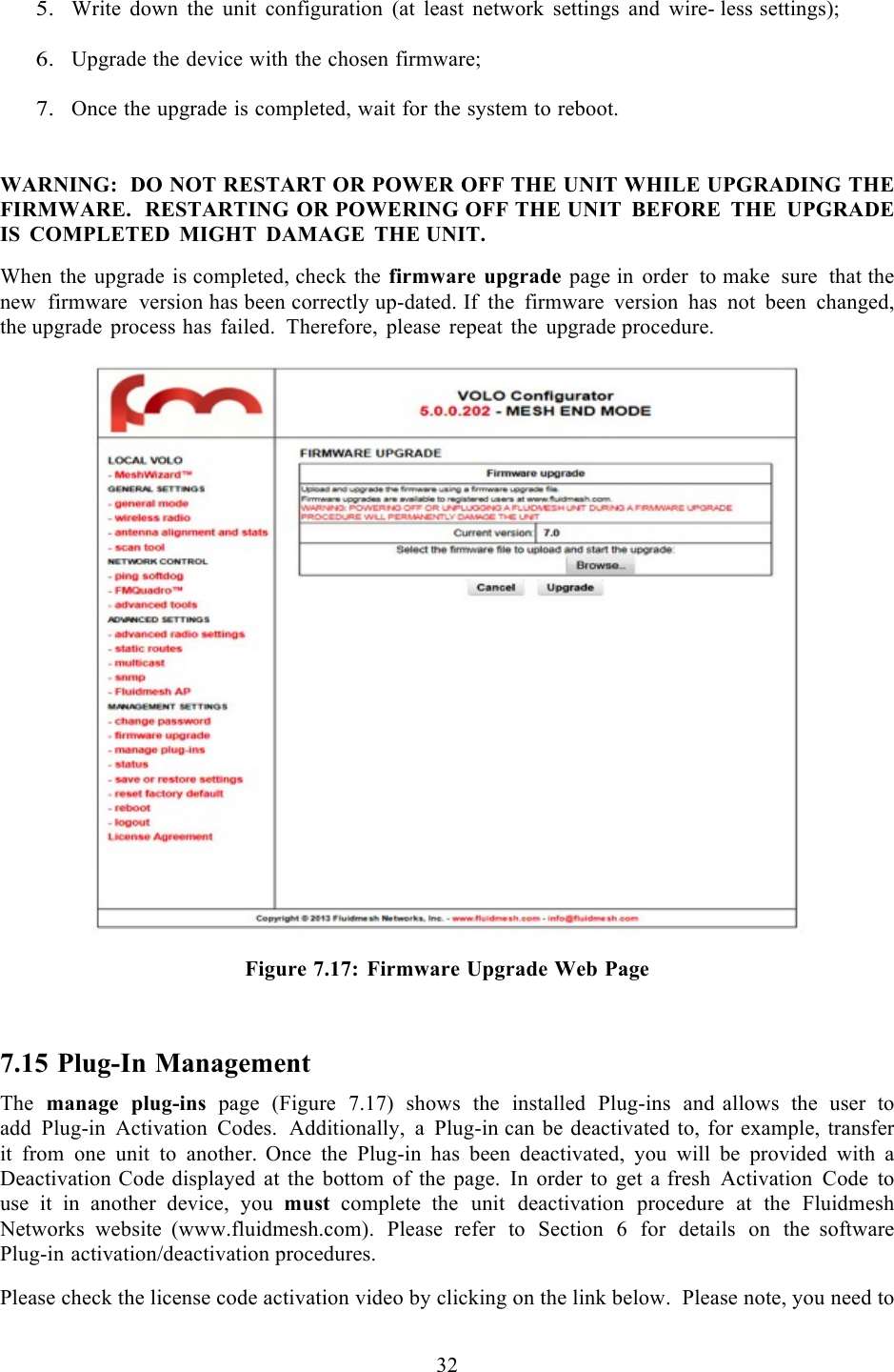  32    5. Write down the unit configuration (at least network settings and wire- less settings);  6. Upgrade the device with the chosen firmware;  7. Once the upgrade is completed, wait for the system to reboot.   WARNING:  DO NOT RESTART OR POWER OFF THE UNIT WHILE UPGRADING THE FIRMWARE.  RESTARTING OR POWERING OFF THE UNIT BEFORE THE UPGRADE IS COMPLETED MIGHT DAMAGE THE UNIT.  When the upgrade is completed, check the firmware upgrade page in order to make sure that the new firmware version has been correctly up-dated. If the firmware version has not been changed, the upgrade process has failed.  Therefore, please repeat the upgrade procedure.    Figure 7.17: Firmware Upgrade Web Page  7.15 Plug-In Management The manage plug-ins page  (Figure 7.17) shows the installed Plug-ins and  allows the user to add Plug-in Activation Codes.  Additionally,  a  Plug-in can be deactivated to, for example, transfer it from one unit to another.  Once the Plug-in has been deactivated, you will be provided with a Deactivation Code displayed at the bottom of the page. In order to get a fresh Activation Code to use  it  in  another device, you  must complete  the unit deactivation procedure at the Fluidmesh Networks website  (www.fluidmesh.com). Please refer to Section 6 for details on the  software Plug-in activation/deactivation procedures.  Please check the license code activation video by clicking on the link below.  Please note, you need to 