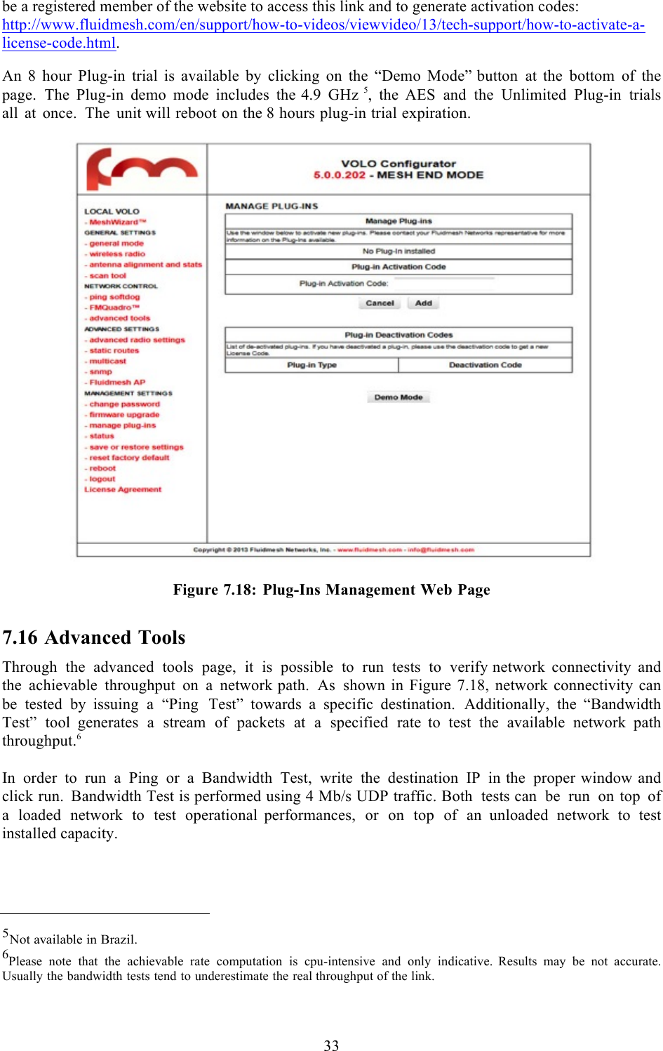  33  be a registered member of the website to access this link and to generate activation codes: http://www.fluidmesh.com/en/support/how-to-videos/viewvideo/13/tech-support/how-to-activate-a-license-code.html.  An  8  hour  Plug-in trial is available by clicking on the “Demo Mode” button at the bottom of the page. The  Plug-in demo mode includes the 4.9 GHz 5,  the AES and the Unlimited  Plug-in trials all at once.  The unit will reboot on the 8 hours plug-in trial expiration.    Figure 7.18:  Plug-Ins Management Web Page 7.16 Advanced Tools Through the advanced tools page, it is possible to run tests to verify network connectivity and the achievable throughput on  a  network path. As shown in Figure 7.18, network connectivity can be tested by  issuing  a  “Ping Test” towards  a  specific destination. Additionally, the  “Bandwidth Test” tool generates a stream of packets at  a  specified rate  to test the available network path throughput.6  In order to run  a  Ping or a Bandwidth Test, write the destination IP in the proper window and click run. Bandwidth Test is performed using 4 Mb/s UDP traffic. Both tests can be run on top of a  loaded network to test operational  performances, or on top of an unloaded network to test installed capacity.     5Not available in Brazil. 6Please note that the achievable rate computation is cpu-intensive and only indicative. Results may be not accurate. Usually the bandwidth tests tend to underestimate the real throughput of the link.  