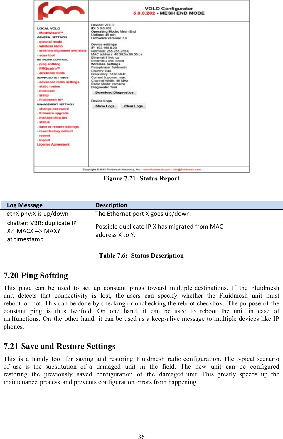  36   Figure 7.21: Status Report   Log,Message!Description!*$AZ!CA,TZ!%+!6C/8#4&amp;!SA*!@$A*)&amp;*$!C#)$!Z!&apos;#*+!6C/8#4&amp;M!(A2$$*)T!:&quot;[T!86C0%(2$*!Q.!Zb!;HBZ!??a!;HZ]!2$!$%-*+$2-C!.#++%30*!86C0%(2$*!Q.!Z!A2+!-%&apos;)2$*8!9)#-!;HB!288)*++!Z!$#!]M! Table 7.6:  Status Description 7.20 Ping Softdog This page can be used to set up constant pings toward multiple destinations. If the Fluidmesh unit detects that connectivity is lost, the  users can specify whether the Fluidmesh unit must reboot or not. This can be done by checking or unchecking the reboot checkbox. The purpose of the constant ping is thus twofold. On one hand, it can be  used to reboot the unit in case of malfunctions. On the other hand, it can be used as a keep-alive message to multiple devices like IP phones.  7.21 Save and Restore Settings This is a handy tool for saving and restoring Fluidmesh radio configuration. The typical scenario of use is the substitution of  a damaged unit in the field. The new unit can be configured restoring the previously saved configuration of the damaged  unit. This greatly speeds up the maintenance process and prevents configuration errors from happening.   