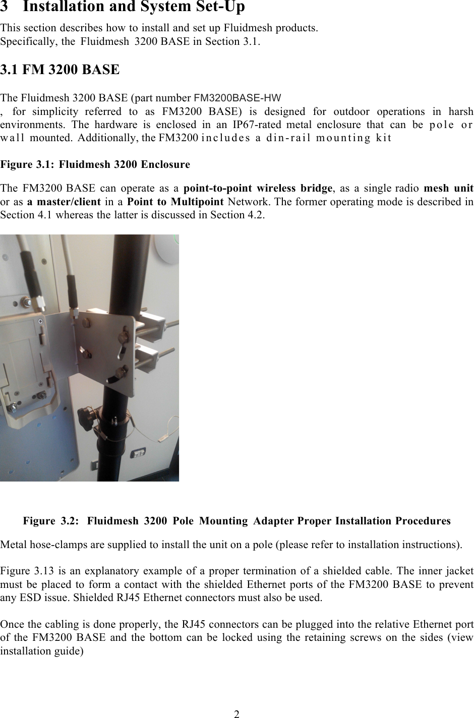  2  3 Installation and System Set-Up This section describes how to install and set up Fluidmesh products.  Specifically, the Fluidmesh 3200 BASE in Section 3.1.  3.1 FM 3200 BASE  The Fluidmesh 3200 BASE (part number FM3200BASE-HW ,  for  simplicity  referred to as FM3200 BASE)  is designed for outdoor operations in harsh environments. The hardware is enclosed in an IP67-rated metal  enclosure that can be pole  or wall mounted.  Additionally, the FM3200 includes a din-rail mounting kit  Figure 3.1: Fluidmesh 3200 Enclosure   The FM3200 BASE can operate as a point-to-point wireless bridge,  as  a  single radio mesh unit or as a master/client in a Point to Multipoint Network. The former operating mode is described in Section 4.1 whereas the latter is discussed in Section 4.2.       Figure 3.2:  Fluidmesh 3200  Pole  Mounting  Adapter Proper Installation Procedures Metal hose-clamps are supplied to install the unit on a pole (please refer to installation instructions).  Figure 3.13 is an explanatory example of a proper termination of a shielded cable. The inner jacket must be placed to form a contact with the shielded Ethernet ports of the FM3200 BASE to prevent any ESD issue. Shielded RJ45 Ethernet connectors must also be used.  Once the cabling is done properly, the RJ45 connectors can be plugged into the relative Ethernet port of  the  FM3200 BASE and  the bottom  can be locked  using  the  retaining  screws  on the  sides (view installation guide) 