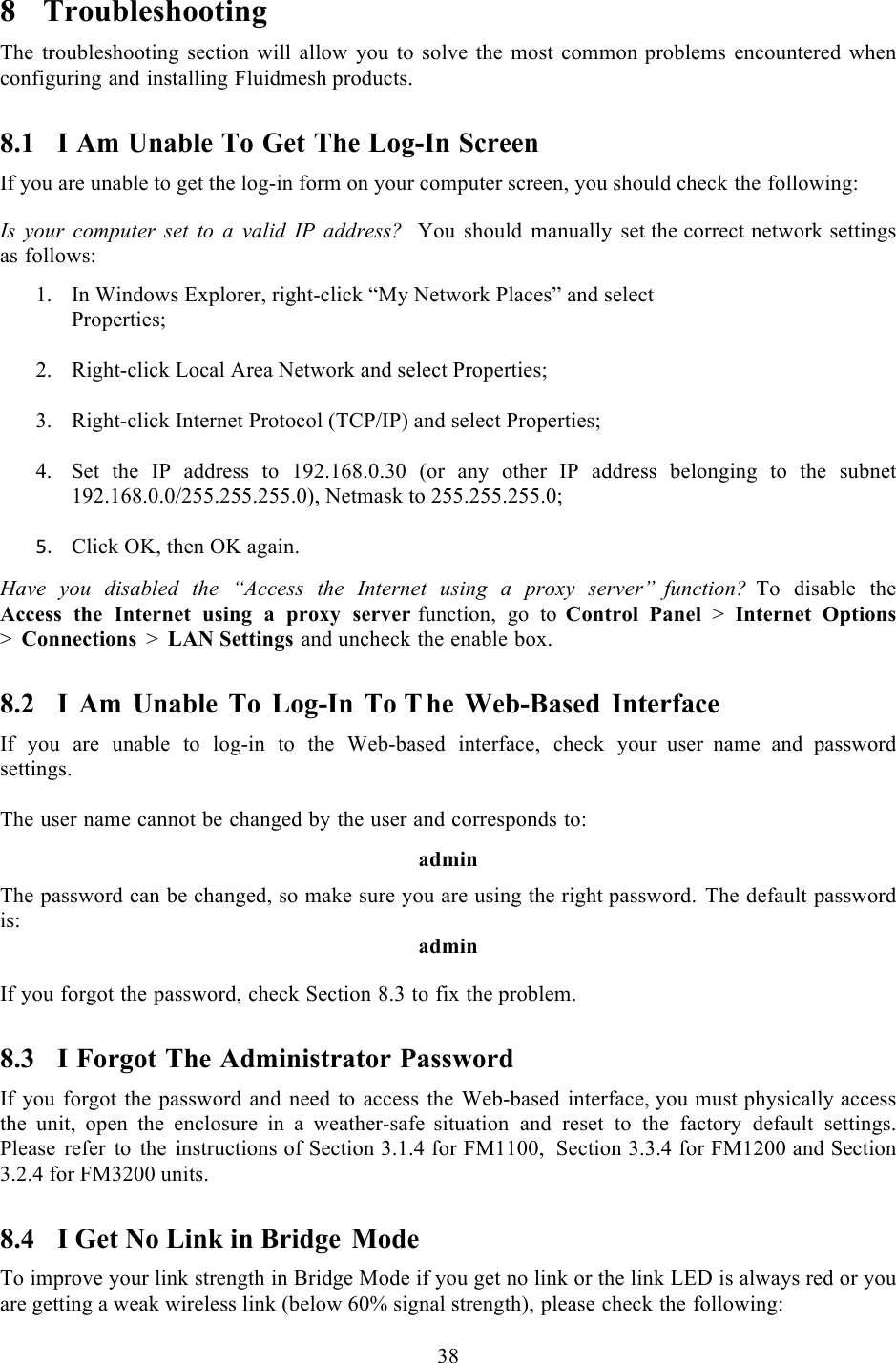  38   8 Troubleshooting The troubleshooting section will allow you to solve the most common problems encountered when configuring and installing Fluidmesh products. 8.1 I Am Unable To Get The Log-In Screen If you are unable to get the log-in form on your computer screen, you should check the following:  Is your computer set to  a  valid IP address?  You should manually set the correct network settings as follows:  1. In Windows Explorer, right-click “My Network Places” and select Properties;  2. Right-click Local Area Network and select Properties;  3. Right-click Internet Protocol (TCP/IP) and select Properties;  4. Set the IP address to 192.168.0.30 (or any other IP address  belonging  to the subnet 192.168.0.0/255.255.255.0), Netmask to 255.255.255.0;  UM Click OK, then OK again.! Have you disabled the “Access the Internet using  a  proxy server”  function? To disable the Access the Internet using a proxy server function, go to Control Panel &gt;  Internet Options &gt;  Connections &gt;  LAN Settings and uncheck the enable box. 8.2 I  Am Unable To Log-In To The Web-Based Interface If you are unable to log-in to the Web-based interface, check your  user  name and password settings.  The user name cannot be changed by the user and corresponds to:  admin  The password can be changed, so make sure you are using the right password. The default password is: admin  If you forgot the password, check Section 8.3 to fix the problem. 8.3 I Forgot The Administrator Password If you forgot the password and need to access the Web-based interface, you must physically access the unit, open the enclosure in a weather-safe  situation and reset to the factory default settings. Please refer to the instructions of Section 3.1.4 for FM1100, Section 3.3.4 for FM1200 and Section 3.2.4 for FM3200 units. 8.4 I Get No Link in Bridge Mode To improve your link strength in Bridge Mode if you get no link or the link LED is always red or you are getting a weak wireless link (below 60% signal strength), please check the following: 