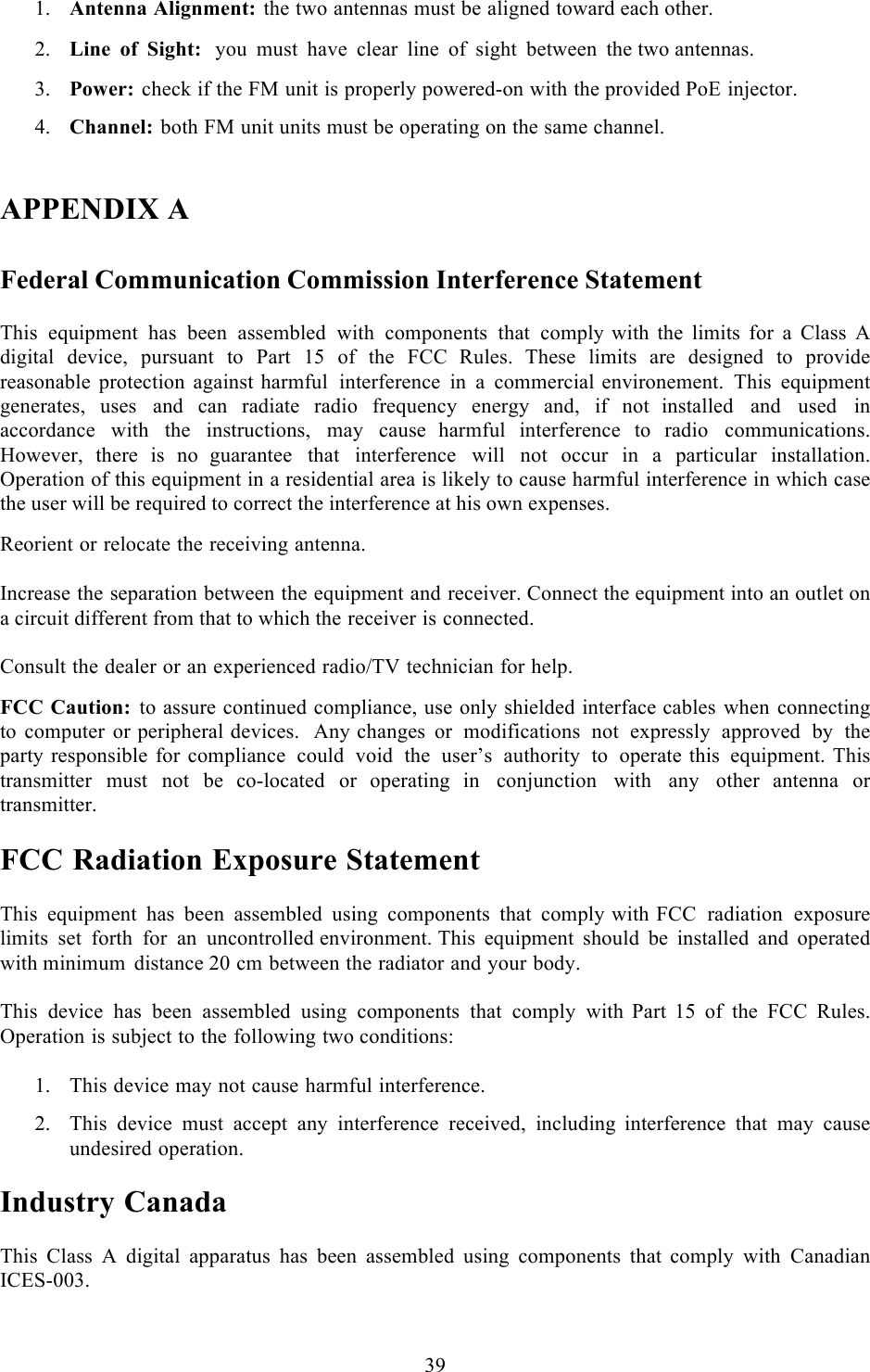  39   1. Antenna Alignment: the two antennas must be aligned toward each other.  2. Line of Sight:  you must have clear line of sight between the two antennas.  3. Power: check if the FM unit is properly powered-on with the provided PoE injector.  4. Channel: both FM unit units must be operating on the same channel.   APPENDIX A   Federal Communication Commission Interference Statement  This equipment has been assembled with components that comply with the limits for  a  Class  A digital device, pursuant to Part 15 of the FCC  Rules. These limits are designed to provide reasonable protection against harmful interference in  a  commercial environement. This equipment generates, uses and can radiate radio frequency energy and, if not  installed and used in accordance with the instructions, may cause  harmful interference to radio communications. However, there is no  guarantee that interference will not occur in  a  particular installation. Operation of this equipment in a residential area is likely to cause harmful interference in which case the user will be required to correct the interference at his own expenses.  Reorient or relocate the receiving antenna.   Increase the separation between the equipment and receiver. Connect the equipment into an outlet on a circuit different from that to which the receiver is connected.  Consult the dealer or an experienced radio/TV technician for help.  FCC Caution: to assure continued compliance, use only shielded interface cables when connecting to computer or peripheral devices.  Any changes or modifications not expressly approved by the party responsible for compliance could void the user’s authority to operate this equipment. This transmitter must not be  co-located or  operating  in conjunction with any other  antenna or transmitter.  FCC Radiation Exposure Statement  This equipment has been assembled using components that comply with FCC radiation exposure limits set forth for an uncontrolled environment. This equipment should be installed and operated with minimum distance 20 cm between the radiator and your body.  This device has been assembled using components that comply with  Part  15 of the FCC Rules. Operation is subject to the following two conditions:  1. This device may not cause harmful interference.  2. This device must accept any interference received, including  interference that may cause undesired operation.  Industry Canada  This Class A digital apparatus has been assembled using components that  comply with Canadian ICES-003.  