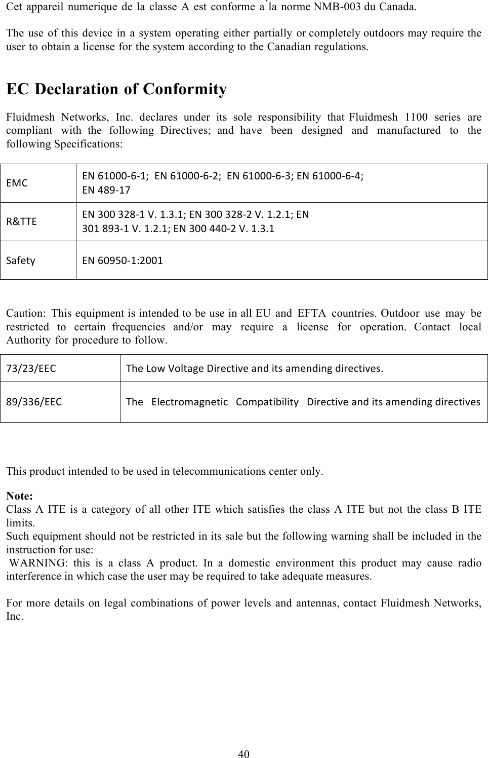  40  Cet appareil numerique de la classe A est conforme  a´la norme NMB-003 du Canada.  The use of this device in a system operating either partially or completely outdoors may require the user to obtain a license for the system according to the Canadian regulations.   EC Declaration of Conformity  Fluidmesh Networks, Inc. declares under its sole responsibility that  Fluidmesh 1100 series are compliant with  the following Directives;  and have been designed and manufactured to the following Specifications:    @;B!@G!DE&gt;&gt;&gt;?D?Ec!!@G!DE&gt;&gt;&gt;?D?=c!!@G!DE&gt;&gt;&gt;?D?&lt;c!@G!DE&gt;&gt;&gt;?D?Kc!@G!KJL?EV![dSS@!@G!&lt;&gt;&gt;!&lt;=J?E!:M!EM&lt;MEc!@G!&lt;&gt;&gt;!&lt;=J?=!:M!EM=MEc!@G!&lt;&gt;E!JL&lt;?E!:M!EM=MEc!@G!&lt;&gt;&gt;!KK&gt;?=!:M!EM&lt;ME!I29*$,!@G!D&gt;LU&gt;?ET=&gt;&gt;E!  Caution: This equipment is intended to be use in all EU and EFTA countries. Outdoor use may be restricted to certain  frequencies and/or may require  a  license for operation. Contact local Authority for procedure to follow.  This product intended to be used in telecommunications center only.  Note: Class A ITE is a category of all other ITE which satisfies  the class A ITE but not the class B ITE limits. Such equipment should not be restricted in its sale but the following warning shall be included in the instruction for use:  WARNING:  this  is  a  class  A  product.  In  a  domestic  environment  this  product  may  cause  radio interference in which case the user may be required to take adequate measures.  For more details on legal combinations of power levels and antennas, contact Fluidmesh Networks, Inc.   V&lt;/=&lt;/@@B!SA*!R#4!:#0$2&apos;*!\%)*($%X*!2&amp;8!%$+!2-*&amp;8%&amp;&apos;!8%)*($%X*+M!JL/&lt;&lt;D/@@B!SA*!!!@0*($)#-2&apos;&amp;*$%(!!!B#-C2$%3%0%$,!!!\%)*($%X*!2&amp;8!%$+!2-*&amp;8%&amp;&apos;!8%)*($%X*+!