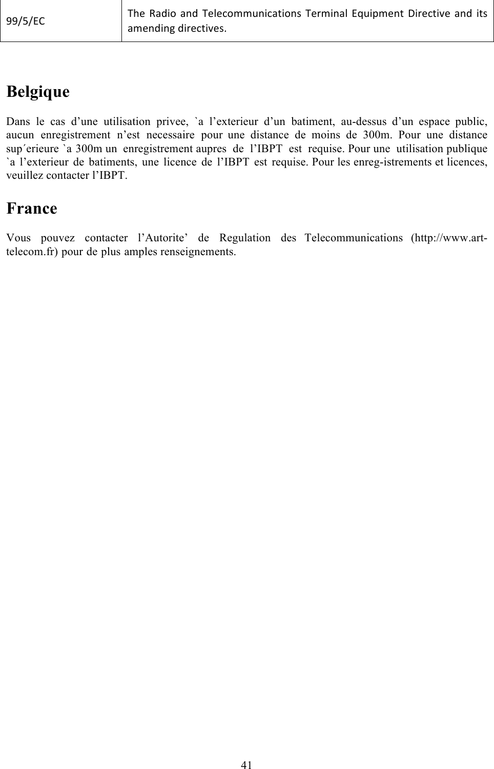  41    Belgique  Dans le cas d’une utilisation privee, `a l’exterieur d’un  batiment, au-dessus d’un espace public, aucun enregistrement n’est  necessaire pour  une distance de moins de 300m. Pour une distance sup´erieure `a 300m un enregistrement aupres  de  l’IBPT  est  requise. Pour une  utilisation publique `a l’exterieur de  batiments, une licence de l’IBPT est requise. Pour les enreg-istrements et licences, veuillez contacter l’IBPT.  France  Vous pouvez contacter l’Autorite’  de  Regulation des Telecommunications  (http://www.art-telecom.fr) pour de plus amples renseignements.   LL/U/@B!!SA*![28%#!2&amp;8! S*0*(#--6&amp;%(2$%#&amp;+!S*)-%&amp;20!@e6%C-*&amp;$!\%)*($%X*!2&amp;8! %$+!2-*&amp;8%&amp;&apos;!8%)*($%X*+M!