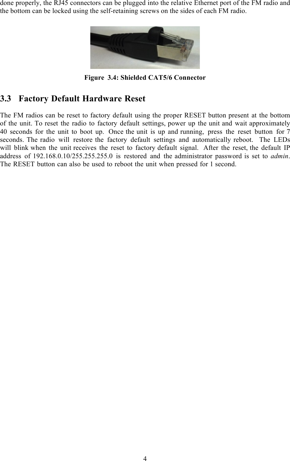  4  done properly, the RJ45 connectors can be plugged into the relative Ethernet port of the FM radio and the bottom can be locked using the self-retaining screws on the sides of each FM radio.     Figure 3.4: Shielded CAT5/6 Connector 3.3 Factory Default Hardware Reset  The FM radios can be reset to factory default using the proper RESET button present at the bottom of the unit. To reset the radio to factory default settings, power up the unit and wait approximately 40 seconds for the unit to boot up.  Once the unit is up and running, press the reset button for 7 seconds. The radio will restore the factory default settings and automatically reboot.  The LEDs will blink when the unit receives the reset to factory default signal.  After the reset, the default IP address of 192.168.0.10/255.255.255.0 is restored and the administrator password is set to admin. The RESET button can also be used to reboot the unit when pressed for 1 second.    