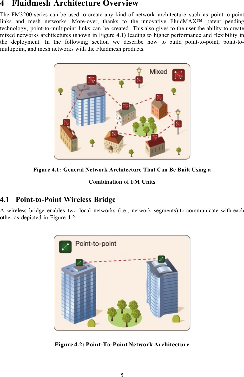  5  4 Fluidmesh Architecture Overview The FM3200 series can be used to create any kind of network architecture such as point-to-point links and mesh networks. More-over, thanks to the  innovative FluidMAX™ patent pending technology, point-to-multipoint links can be created. This also gives to the user the ability to create mixed networks architectures (shown in Figure 4.1) leading to higher performance and flexibility in the deployment. In the following section we describe how  to  build  point-to-point,  point-to-multipoint, and mesh networks with the Fluidmesh products.     Figure 4.1: General Network Architecture That Can Be Built Using a  Combination of FM Units 4.1 Point-to-Point Wireless Bridge A  wireless bridge enables two local networks (i.e., network segments) to communicate with each other as depicted in Figure 4.2.       Figure 4.2: Point-To-Point Network Architecture  