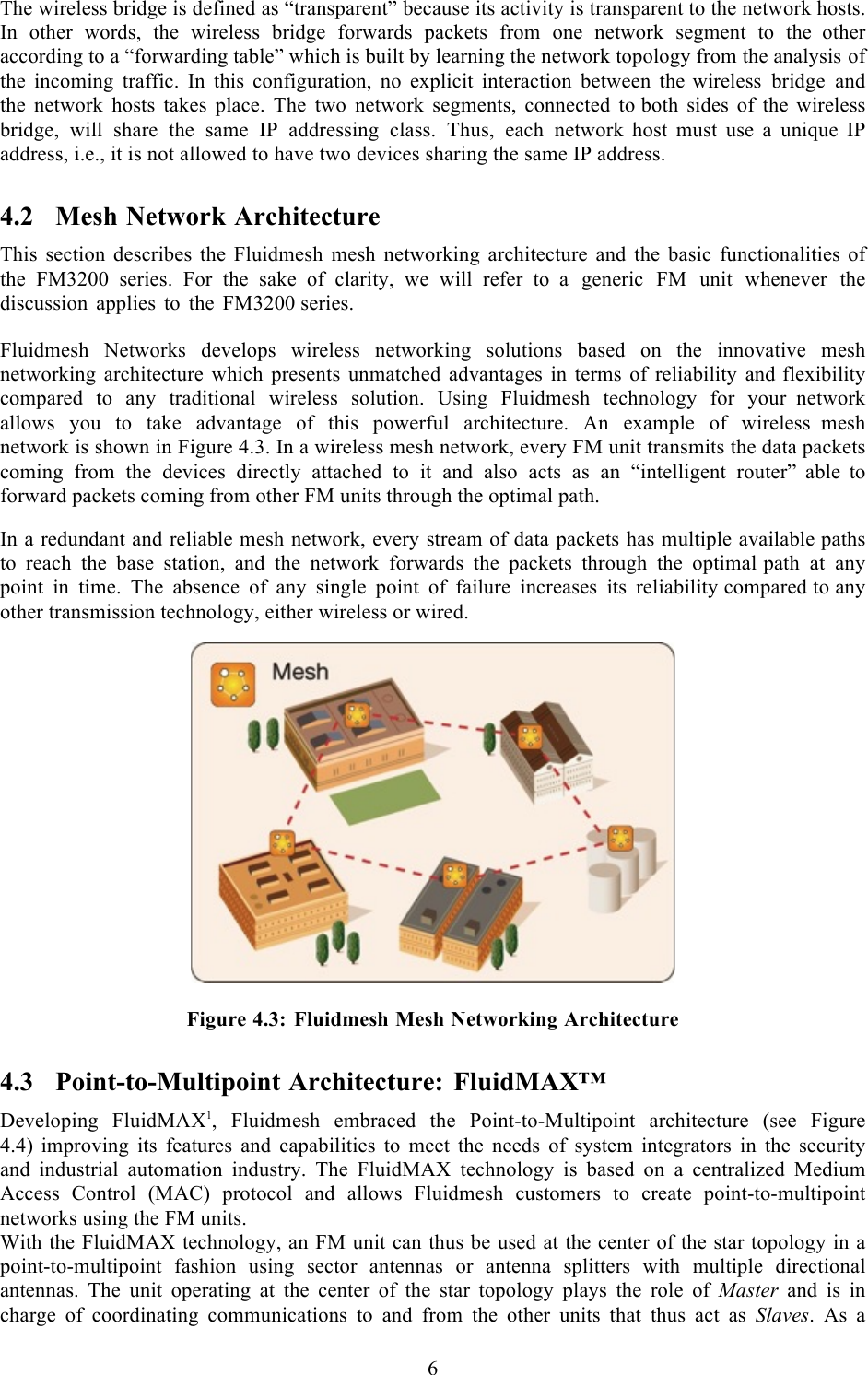  6  The wireless bridge is defined as “transparent” because its activity is transparent to the network hosts. In other words, the wireless bridge forwards packets from one network segment to the  other according to a “forwarding table” which is built by learning the network topology from the analysis of the incoming traffic. In this configuration,  no  explicit interaction between the  wireless bridge and the network hosts takes place. The two network segments, connected to both sides of the wireless bridge, will share the same IP addressing class. Thus, each network  host must use  a  unique IP address, i.e., it is not allowed to have two devices sharing the same IP address. 4.2 Mesh Network Architecture This section describes the Fluidmesh mesh networking architecture and the basic functionalities  of the FM3200 series. For the sake of clarity, we will refer to  a generic FM unit whenever the discussion applies to the FM3200 series.  Fluidmesh Networks develops wireless networking solutions based on the innovative mesh networking architecture which presents unmatched advantages in terms of reliability and flexibility compared to any traditional wireless solution. Using Fluidmesh technology for your  network allows you to take advantage of this powerful architecture. An example of wireless  mesh network is shown in Figure 4.3. In a wireless mesh network, every FM unit transmits the data packets coming from the devices directly attached to it and also acts as an “intelligent router”  able  to forward packets coming from other FM units through the optimal path.  In a redundant and reliable mesh network, every stream of data packets has multiple available paths to reach the base station, and the network forwards the packets through the optimal path at any point in time. The absence of any single point of failure increases its reliability compared to any other transmission technology, either wireless or wired.    Figure 4.3: Fluidmesh Mesh Networking Architecture 4.3 Point-to-Multipoint Architecture: FluidMAX™ Developing FluidMAX1,  Fluidmesh embraced the Point-to-Multipoint architecture (see Figure 4.4) improving its features and capabilities to meet the needs of system integrators in the security and industrial automation industry. The FluidMAX technology is based on  a  centralized Medium Access Control (MAC) protocol and allows Fluidmesh customers to create point-to-multipoint networks using the FM units. With the FluidMAX technology, an FM unit can thus be used at the center of the star topology in a point-to-multipoint fashion using sector antennas or antenna splitters with multiple directional antennas. The unit operating at the center of the star topology plays the role of Master and is in charge of coordinating communications to and from the other units that thus act as Slaves.  As a 