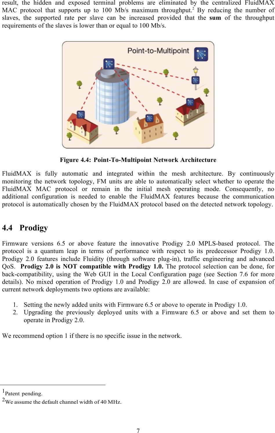  7  result, the hidden and exposed terminal problems are eliminated by the centralized FluidMAX MAC  protocol  that supports  up to  100  Mb/s  maximum  throughput.2 By  reducing  the  number  of slaves,  the  supported  rate  per  slave  can  be  increased  provided  that  the  sum  of  the  throughput requirements of the slaves is lower than or equal to 100 Mb/s.     Figure 4.4: Point-To-Multipoint Network Architecture FluidMAX is fully automatic and integrated within the mesh architecture. By continuously monitoring the network topology, FM units are able to automatically select whether to operate the FluidMAX MAC protocol or remain in the initial mesh operating mode. Consequently, no additional configuration is needed to enable the FluidMAX features because the communication protocol is automatically chosen by the FluidMAX protocol based on the detected network topology.  4.4 Prodigy  Firmware  versions  6.5  or  above  feature  the  innovative  Prodigy  2.0  MPLS-based  protocol.  The protocol  is  a  quantum  leap  in  terms  of  performance with  respect  to  its  predecessor  Prodigy  1.0. Prodigy  2.0  features  include  Fluidity  (through  software  plug-in),  traffic  engineering  and  advanced QoS.   Prodigy  2.0 is NOT compatible with Prodigy 1.0. The protocol  selection  can be  done,  for back-compatibility, using  the  Web  GUI  in  the  Local  Configuration  page (see  Section  7.6  for  more details).  No  mixed  operation  of  Prodigy  1.0  and  Prodigy  2.0  are  allowed.  In  case  of  expansion  of current network deployments two options are available:  1. Setting the newly added units with Firmware 6.5 or above to operate in Prodigy 1.0. 2. Upgrading  the  previously  deployed  units  with  a  Firmware  6.5  or  above  and  set  them  to operate in Prodigy 2.0. !We recommend option 1 if there is no specific issue in the network.           1Patent pending. 2We assume the default channel width of 40 MHz. 