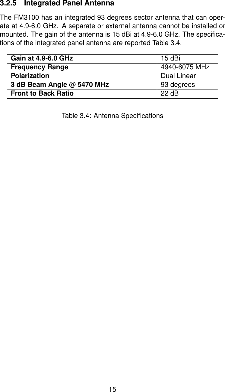 3.2.5 Integrated Panel AntennaThe FM3100 has an integrated 93 degrees sector antenna that can oper-ate at 4.9-6.0 GHz. A separate or external antenna cannot be installed ormounted. The gain of the antenna is 15 dBi at 4.9-6.0 GHz. The speciﬁca-tions of the integrated panel antenna are reported Table 3.4.Gain at 4.9-6.0 GHz 15 dBiFrequency Range 4940-6075 MHzPolarization Dual Linear3 dB Beam Angle @ 5470 MHz 93 degreesFront to Back Ratio 22 dBTable 3.4: Antenna Speciﬁcations15