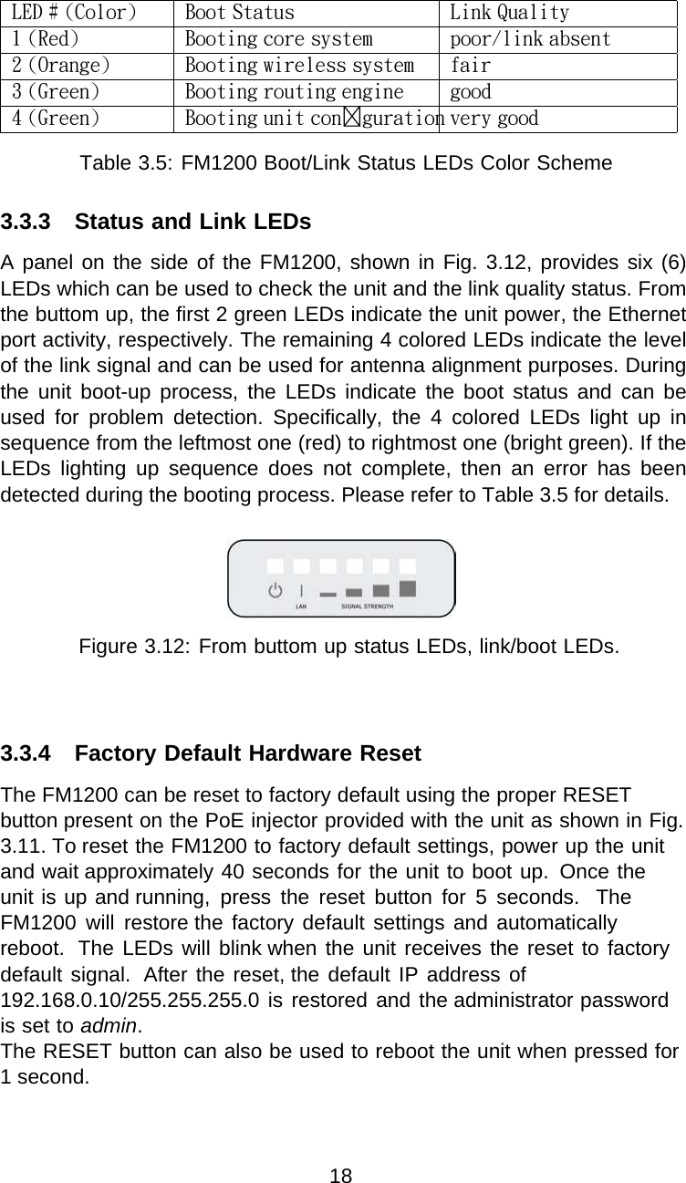 LED # (Color) Boot Status Link Quality1 (Red) Booting core system poor/link absent2 (Orange) Booting wireless system fair3 (Green) Booting routing engine good4 (Green) Booting unit conguration very goodTable 3.5: FM1200 Boot/Link Status LEDs Color Scheme3.3.3 Status and Link LEDsA panel on the side of the FM1200, shown in Fig. 3.12, provides six (6) LEDs which can be used to check the unit and the link quality status. From the buttom up, the first 2 green LEDs indicate the unit power, the Ethernet port activity, respectively. The remaining 4 colored LEDs indicate the level of the link signal and can be used for antenna alignment purposes. During the  unit  boot-up  process,  the  LEDs  indicate  the  boot  status  and  can  be used  for  problem  detection.  Specifically,  the  4  colored  LEDs  light  up  in sequence from the leftmost one (red) to rightmost one (bright green). If the LEDs  lighting  up  sequence  does  not  complete,  then  an  error  has  been detected during the booting process. Please refer to Table 3.5 for details.Figure 3.12: From buttom up status LEDs, link/boot LEDs.3.3.4 Factory Default Hardware ResetThe FM1200 can be reset to factory default using the proper RESET button present on the PoE injector provided with the unit as shown in Fig. 3.11. To reset the FM1200 to factory default settings, power up the unit and wait approximately 40 seconds for the unit to boot up.  Once the unit is up and running,  press  the  reset  button  for  5  seconds.  The FM1200  will  restore the factory default  settings and automatically reboot.  The LEDs will blink when the unit receives the reset to factory default signal.  After the reset, the default IP address of 192.168.0.10/255.255.255.0 is restored and the administrator password is set to admin.The RESET button can also be used to reboot the unit when pressed for 1 second.18