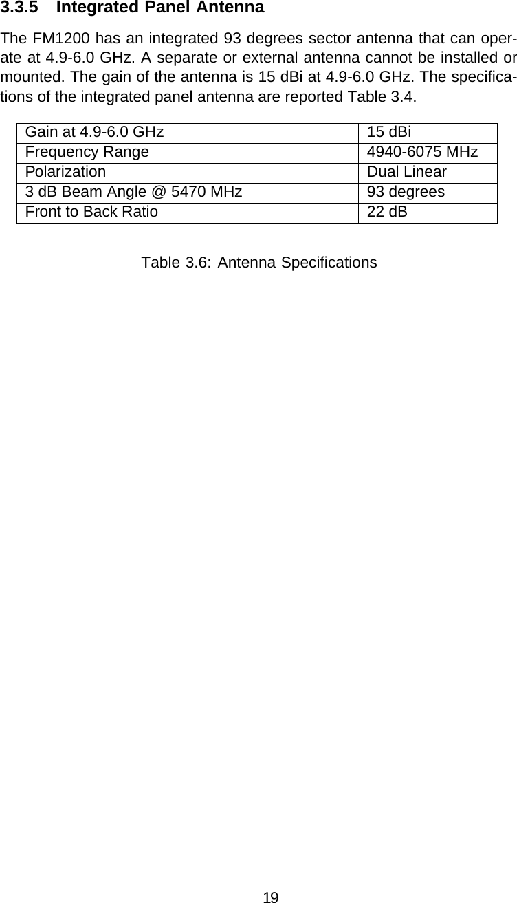 3.3.5 Integrated Panel AntennaThe FM1200 has an integrated 93 degrees sector antenna that can oper-ate at 4.9-6.0 GHz. A separate or external antenna cannot be installed or mounted. The gain of the antenna is 15 dBi at 4.9-6.0 GHz. The specifica-tions of the integrated panel antenna are reported Table 3.4.Gain at 4.9-6.0 GHz 15 dBiFrequency Range 4940-6075 MHzPolarization Dual Linear3 dB Beam Angle@5470 MHz 93 degreesFront to Back Ratio 22 dBTable 3.6: Antenna Specifications19