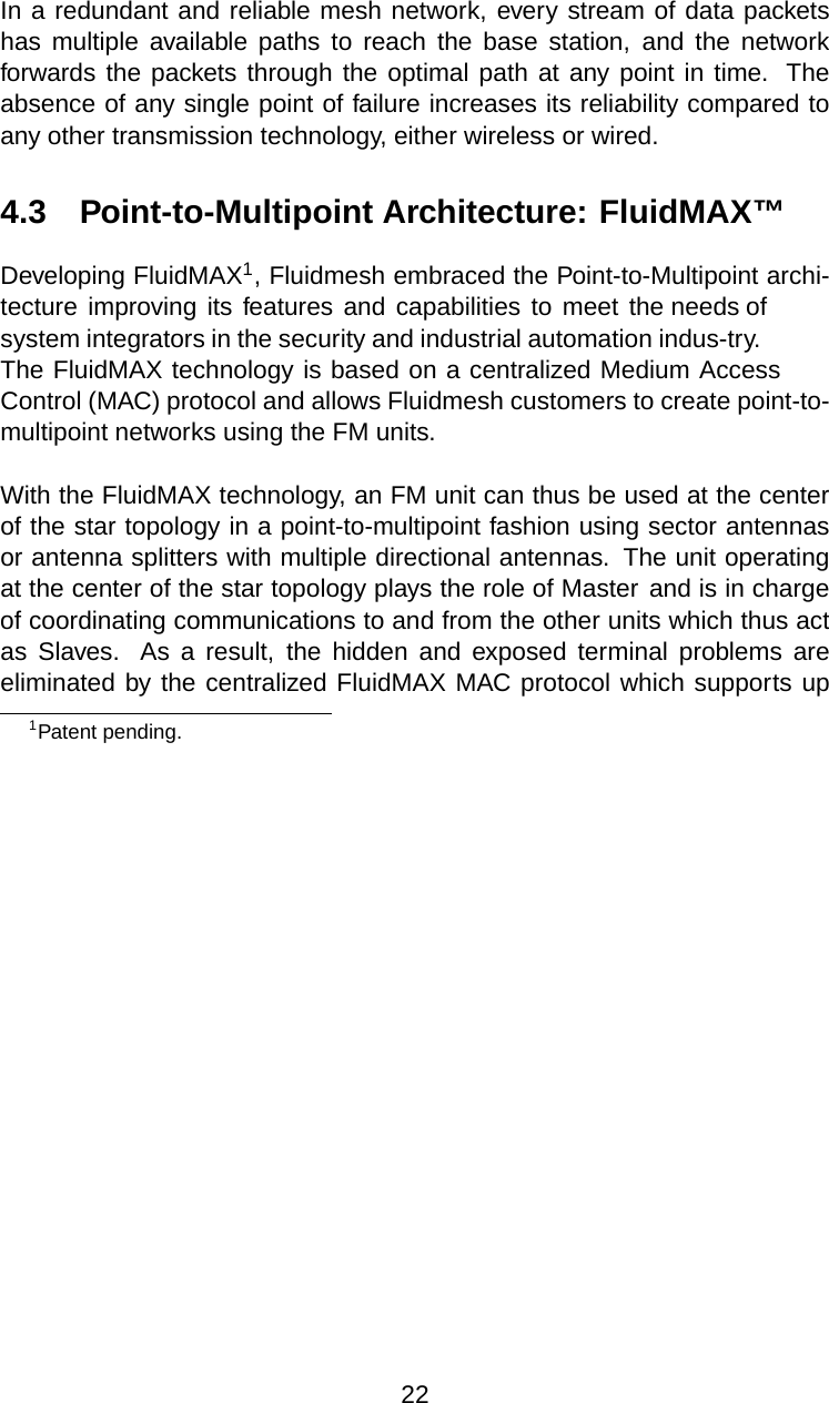 In a redundant and reliable mesh network, every stream of data packetshas multiple available paths to reach the base station, and the networkforwards the packets through the optimal path at any point in time. Theabsence of any single point of failure increases its reliability compared toany other transmission technology, either wireless or wired.4.3 Point-to-Multipoint Architecture: FluidMAX™Developing FluidMAX1, Fluidmesh embraced the Point-to-Multipoint archi-tecture improving its features and capabilities to meet the needs ofsystem integrators in the security and industrial automation indus-try.The FluidMAX technology is based on a centralized Medium AccessControl (MAC) protocol and allows Fluidmesh customers to create point-to-multipoint networks using the FM units.With the FluidMAX technology, an FM unit can thus be used at the centerof the star topology in a point-to-multipoint fashion using sector antennasor antenna splitters with multiple directional antennas. The unit operatingat the center of the star topology plays the role of Master and is in chargeof coordinating communications to and from the other units which thus actas Slaves. As a result, the hidden and exposed terminal problems areeliminated by the centralized FluidMAX MAC protocol which supports up1Patent pending.22