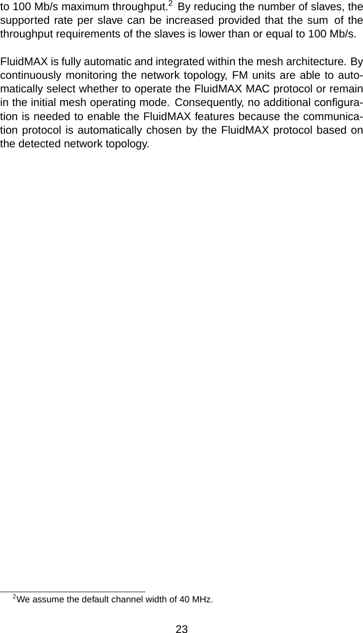 to 100 Mb/s maximum throughput.2By reducing the number of slaves, thesupported rate per slave can be increased provided that the sum of thethroughput requirements of the slaves is lower than or equal to 100 Mb/s.FluidMAX is fully automatic and integrated within the mesh architecture. Bycontinuously monitoring the network topology, FM units are able to auto-matically select whether to operate the FluidMAX MAC protocol or remainin the initial mesh operating mode. Consequently, no additional conﬁgura-tion is needed to enable the FluidMAX features because the communica-tion protocol is automatically chosen by the FluidMAX protocol based onthe detected network topology.2We assume the default channel width of 40 MHz.23