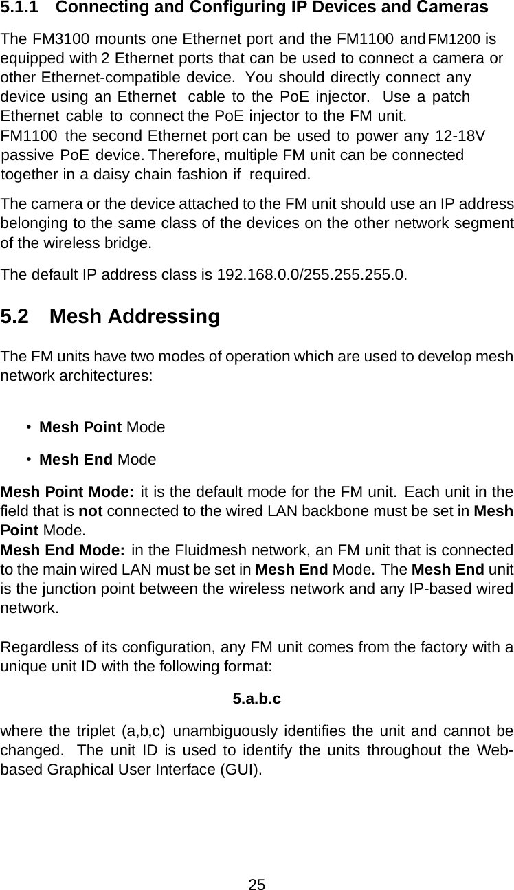 5.1.1 Connecting and Conﬁguring IP Devices and CamerasThe FM3100 mounts one Ethernet port and the FM1100 andFM1200 isequipped with 2 Ethernet ports that can be used to connect a camera orother Ethernet-compatible device. You should directly connect anydevice using an Ethernet cable to the PoE injector. Use a patchEthernet cable to connect the PoE injector to the FM unit.FM1100 the second Ethernet port can be used to power any 12-18Vpassive PoE device. Therefore, multiple FM unit can be connectedtogether in a daisy chain fashion ifrequired.The camera or the device attached to the FM unit should use an IP addressbelonging to the same class of the devices on the other network segmentof the wireless bridge.The default IP address class is 192.168.0.0/255.255.255.0.5.2 Mesh AddressingThe FM units have two modes of operation which are used to develop meshnetwork architectures:•Mesh Point Mode•Mesh End ModeMesh Point Mode: it is the default mode for the FM unit. Each unit in theﬁeld that is not connected to the wired LAN backbone must be set in MeshPoint Mode.Mesh End Mode: in the Fluidmesh network, an FM unit that is connectedto the main wired LAN must be set in Mesh End Mode. The Mesh End unitis the junction point between the wireless network and any IP-based wirednetwork.Regardless of its conﬁguration, any FM unit comes from the factory with aunique unit ID with the following format:5.a.b.cwhere the triplet (a,b,c) unambiguously identiﬁes the unit and cannot bechanged. The unit ID is used to identify the units throughout the Web-based Graphical User Interface (GUI).25