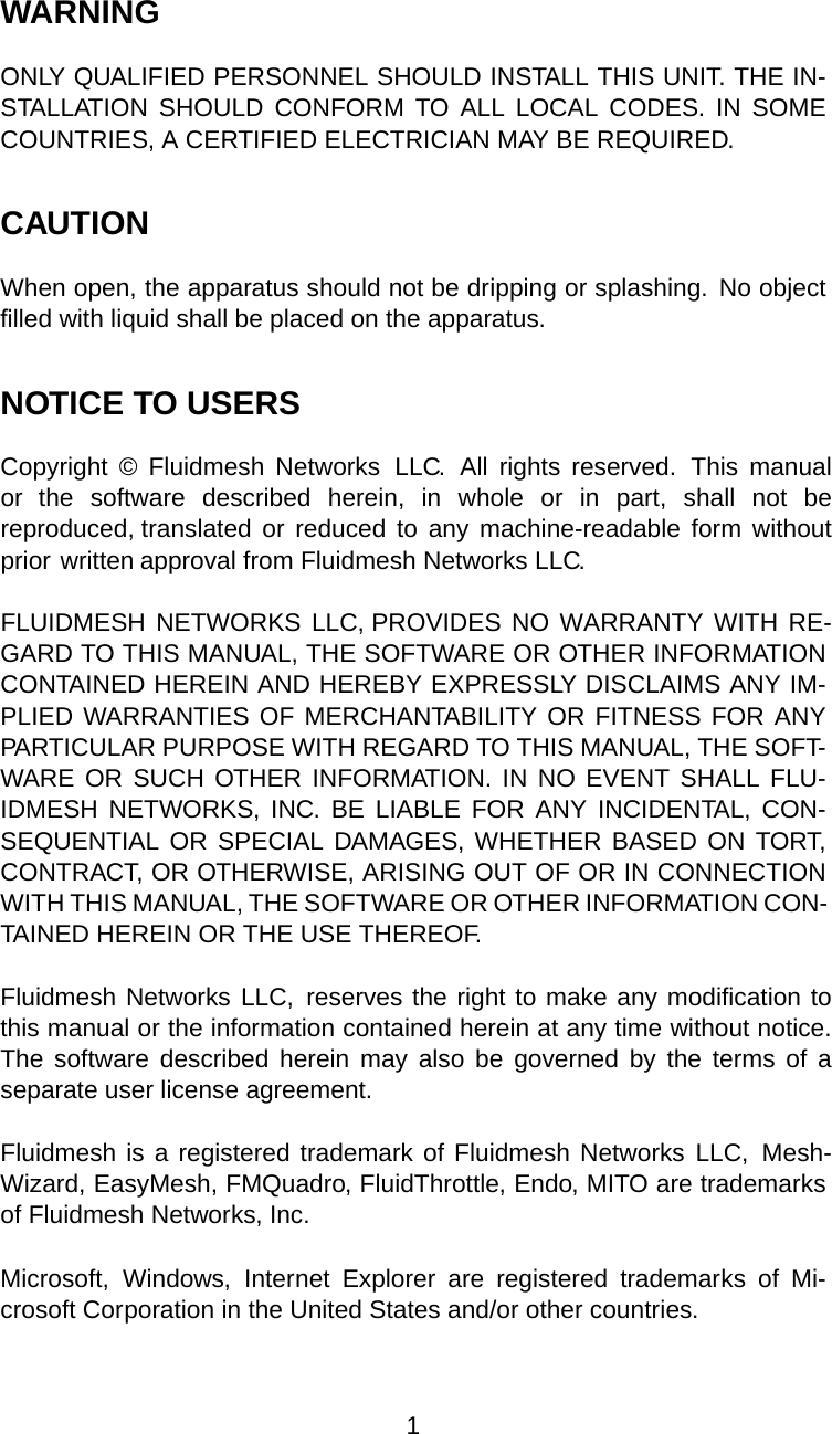 WARNINGONLY QUALIFIED PERSONNEL SHOULD INSTALL THIS UNIT. THE IN-STALLATION SHOULD CONFORM TO ALL LOCAL CODES. IN SOMECOUNTRIES, A CERTIFIED ELECTRICIAN MAY BE REQUIRED.CAUTIONWhen open, the apparatus should not be dripping or splashing. No objectﬁlled with liquid shall be placed on the apparatus.NOTICE TO USERSCopyright  ©  Fluidmesh  Networks  LLC.  All  rights  reserved.  This  manual or  the  software  described  herein,  in  whole  or  in  part,  shall  not  be reproduced, translated or reduced  to  any machine-readable  form  without prior written approval from Fluidmesh Networks LLC.FLUIDMESH NETWORKS LLC, PROVIDES NO  WARRANTY  WITH RE-GARD TO THIS MANUAL, THE SOFTWARE OR OTHER INFORMATION CONTAINED HEREIN AND HEREBY EXPRESSLY DISCLAIMS ANY IM-PLIED WARRANTIES OF MERCHANTABILITY OR FITNESS FOR ANY PARTICULAR PURPOSE WITH REGARD TO THIS MANUAL, THE SOFT-WARE OR SUCH OTHER INFORMATION.  IN  NO  EVENT  SHALL FLU-IDMESH  NETWORKS,  INC. BE LIABLE  FOR  ANY  INCIDENTAL,  CON-SEQUENTIAL OR  SPECIAL DAMAGES, WHETHER BASED ON TORT, CONTRACT, OR OTHERWISE, ARISING OUT OF OR IN CONNECTION WITH THIS MANUAL, THE SOFTWARE OR OTHER INFORMATION CON-TAINED HEREIN OR THE USE THEREOF.Fluidmesh Networks LLC,  reserves the right to make any modification to this manual or the information contained herein at any time without notice. The software  described  herein  may  also  be  governed  by  the  terms  of  a separate user license agreement.Fluidmesh is a registered trademark of Fluidmesh Networks  LLC,  Mesh-Wizard, EasyMesh, FMQuadro, FluidThrottle, Endo, MITO are trademarks of Fluidmesh Networks, Inc.Microsoft, Windows, Internet Explorer are registered trademarks of Mi-crosoft Corporation in the United States and/or other countries.1