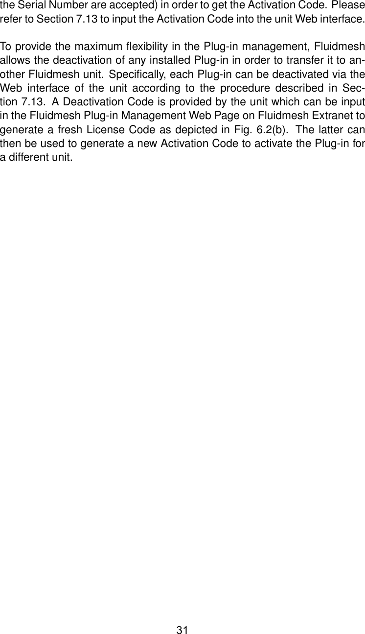 the Serial Number are accepted) in order to get the Activation Code. Pleaserefer to Section 7.13 to input the Activation Code into the unit Web interface.To provide the maximum ﬂexibility in the Plug-in management, Fluidmeshallows the deactivation of any installed Plug-in in order to transfer it to an-other Fluidmesh unit. Speciﬁcally, each Plug-in can be deactivated via theWeb interface of the unit according to the procedure described in Sec-tion 7.13. A Deactivation Code is provided by the unit which can be inputin the Fluidmesh Plug-in Management Web Page on Fluidmesh Extranet togenerate a fresh License Code as depicted in Fig. 6.2(b). The latter canthen be used to generate a new Activation Code to activate the Plug-in fora different unit.31