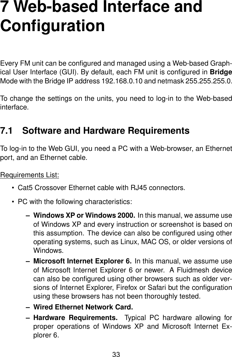 7 Web-based Interface andConﬁgurationEvery FM unit can be conﬁgured and managed using a Web-based Graph-ical User Interface (GUI). By default, each FM unit is conﬁgured in BridgeMode with the Bridge IP address 192.168.0.10 and netmask 255.255.255.0.To change the settings on the units, you need to log-in to the Web-basedinterface.7.1 Software and Hardware RequirementsTo log-in to the Web GUI, you need a PC with a Web-browser, an Ethernetport, and an Ethernet cable.Requirements List:• Cat5 Crossover Ethernet cable with RJ45 connectors.• PC with the following characteristics:– Windows XP or Windows 2000. In this manual, we assume useof Windows XP and every instruction or screenshot is based onthis assumption. The device can also be conﬁgured using otheroperating systems, such as Linux, MAC OS, or older versions ofWindows.– Microsoft Internet Explorer 6. In this manual, we assume useof Microsoft Internet Explorer 6 or newer. A Fluidmesh devicecan also be conﬁgured using other browsers such as older ver-sions of Internet Explorer, Firefox or Safari but the conﬁgurationusing these browsers has not been thoroughly tested.– Wired Ethernet Network Card.– Hardware Requirements. Typical PC hardware allowing forproper operations of Windows XP and Microsoft Internet Ex-plorer 6.33