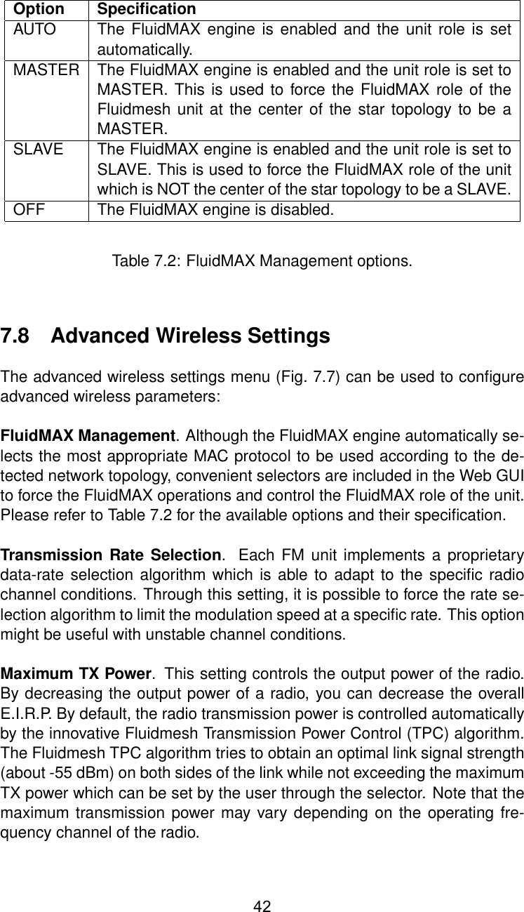 Option SpeciﬁcationAUTO The FluidMAX engine is enabled and the unit role is setautomatically.MASTER The FluidMAX engine is enabled and the unit role is set toMASTER. This is used to force the FluidMAX role of theFluidmesh unit at the center of the star topology to be aMASTER.SLAVE The FluidMAX engine is enabled and the unit role is set toSLAVE. This is used to force the FluidMAX role of the unitwhich is NOT the center of the star topology to be a SLAVE.OFF The FluidMAX engine is disabled.Table 7.2: FluidMAX Management options.7.8 Advanced Wireless SettingsThe advanced wireless settings menu (Fig. 7.7) can be used to conﬁgureadvanced wireless parameters:FluidMAX Management. Although the FluidMAX engine automatically se-lects the most appropriate MAC protocol to be used according to the de-tected network topology, convenient selectors are included in the Web GUIto force the FluidMAX operations and control the FluidMAX role of the unit.Please refer to Table 7.2 for the available options and their speciﬁcation.Transmission Rate Selection. Each FM unit implements a proprietarydata-rate selection algorithm which is able to adapt to the speciﬁc radiochannel conditions. Through this setting, it is possible to force the rate se-lection algorithm to limit the modulation speed at a speciﬁc rate. This optionmight be useful with unstable channel conditions.Maximum TX Power. This setting controls the output power of the radio.By decreasing the output power of a radio, you can decrease the overallE.I.R.P. By default, the radio transmission power is controlled automaticallyby the innovative Fluidmesh Transmission Power Control (TPC) algorithm.The Fluidmesh TPC algorithm tries to obtain an optimal link signal strength(about -55 dBm) on both sides of the link while not exceeding the maximumTX power which can be set by the user through the selector. Note that themaximum transmission power may vary depending on the operating fre-quency channel of the radio.42