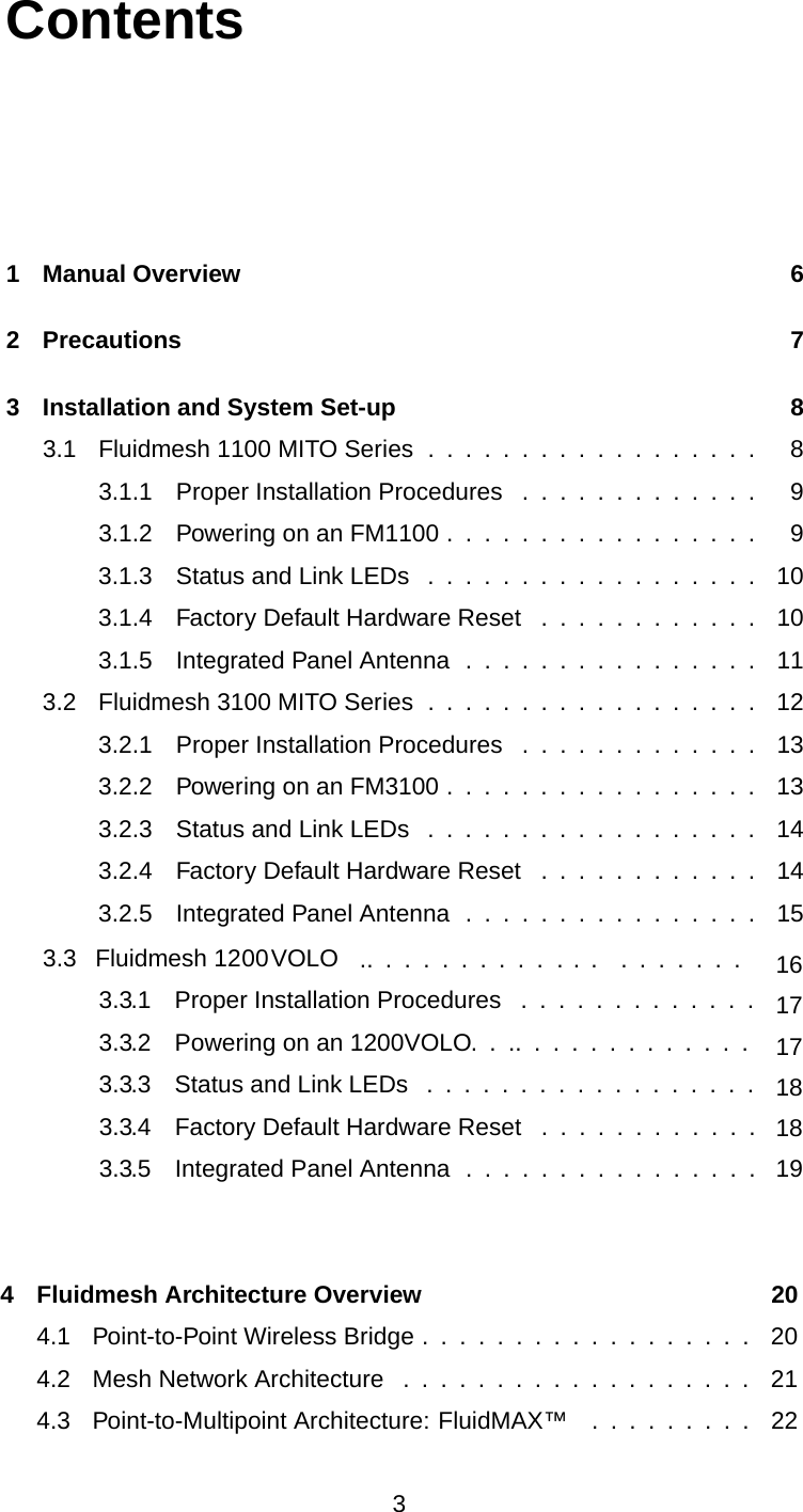 Contents1 Manual Overview 62 Precautions 73 Installation and System Set-up 83.1 Fluidmesh 1100 MITO Series ................. . 83.1.1 Proper Installation Procedures . ........... . 93.1.2 Powering on an FM1100 . . . ............. . 93.1.3 Status and Link LEDs . . . ............... 103.1.4 Factory Default Hardware Reset .......... . . 103.1.5 Integrated Panel Antenna . . .............. 113.2 Fluidmesh 3100 MITO Series . . . . ............. . 123.2.1 Proper Installation Procedures . ........... . 133.2.2 Powering on an FM3100 . . . ............. . 133.2.3 Status and Link LEDs . . . ............... 143.2.4 Factory Default Hardware Reset .......... . . 143.2.5 Integrated Panel Antenna . . .............. 154 Fluidmesh Architecture Overview 204.1 Point-to-Point Wireless Bridge .................. 204.2 Mesh Network Architecture ................. . . 214.3 Point-to-Multipoint Architecture: FluidMAX™ . . . . ..... 2233.3  Fluidmesh 1200VOLO   ..  .  .  .  .  .  .  .  .  .  . .  .    .  .  .  .  .  .  . 3.3.1  Proper Installation Procedures  .  .  .  .  .  .  .  .  .  .  .  .  .  17163.3.2  Powering on an 1200 VOLO.  .  ..  .  .  .  .  .  .  .  .  .  .  .  .  173.3.3  Status and Link LEDs  .  .  .  .  .  .  .  .  .  .  .  .  .  .  .  .  .  .  183.3.4  Factory Default Hardware Reset  .  .  .  .  .  .  .  .  .  .  .  .  183.3.5  Integrated Panel Antenna  .  .  .  .  .  .  .  .  .  .  .  .  .  .  .  .  19