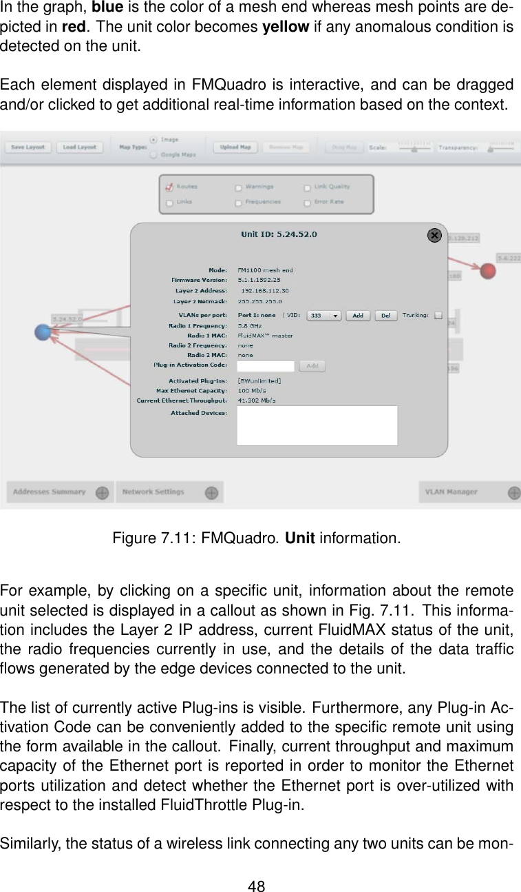 In the graph, blue is the color of a mesh end whereas mesh points are de-picted in red. The unit color becomes yellow if any anomalous condition isdetected on the unit.Each element displayed in FMQuadro is interactive, and can be draggedand/or clicked to get additional real-time information based on the context.Figure 7.11: FMQuadro. Unit information.For example, by clicking on a speciﬁc unit, information about the remoteunit selected is displayed in a callout as shown in Fig. 7.11. This informa-tion includes the Layer 2 IP address, current FluidMAX status of the unit,the radio frequencies currently in use, and the details of the data trafﬁcﬂows generated by the edge devices connected to the unit.The list of currently active Plug-ins is visible. Furthermore, any Plug-in Ac-tivation Code can be conveniently added to the speciﬁc remote unit usingthe form available in the callout. Finally, current throughput and maximumcapacity of the Ethernet port is reported in order to monitor the Ethernetports utilization and detect whether the Ethernet port is over-utilized withrespect to the installed FluidThrottle Plug-in.Similarly, the status of a wireless link connecting any two units can be mon-48