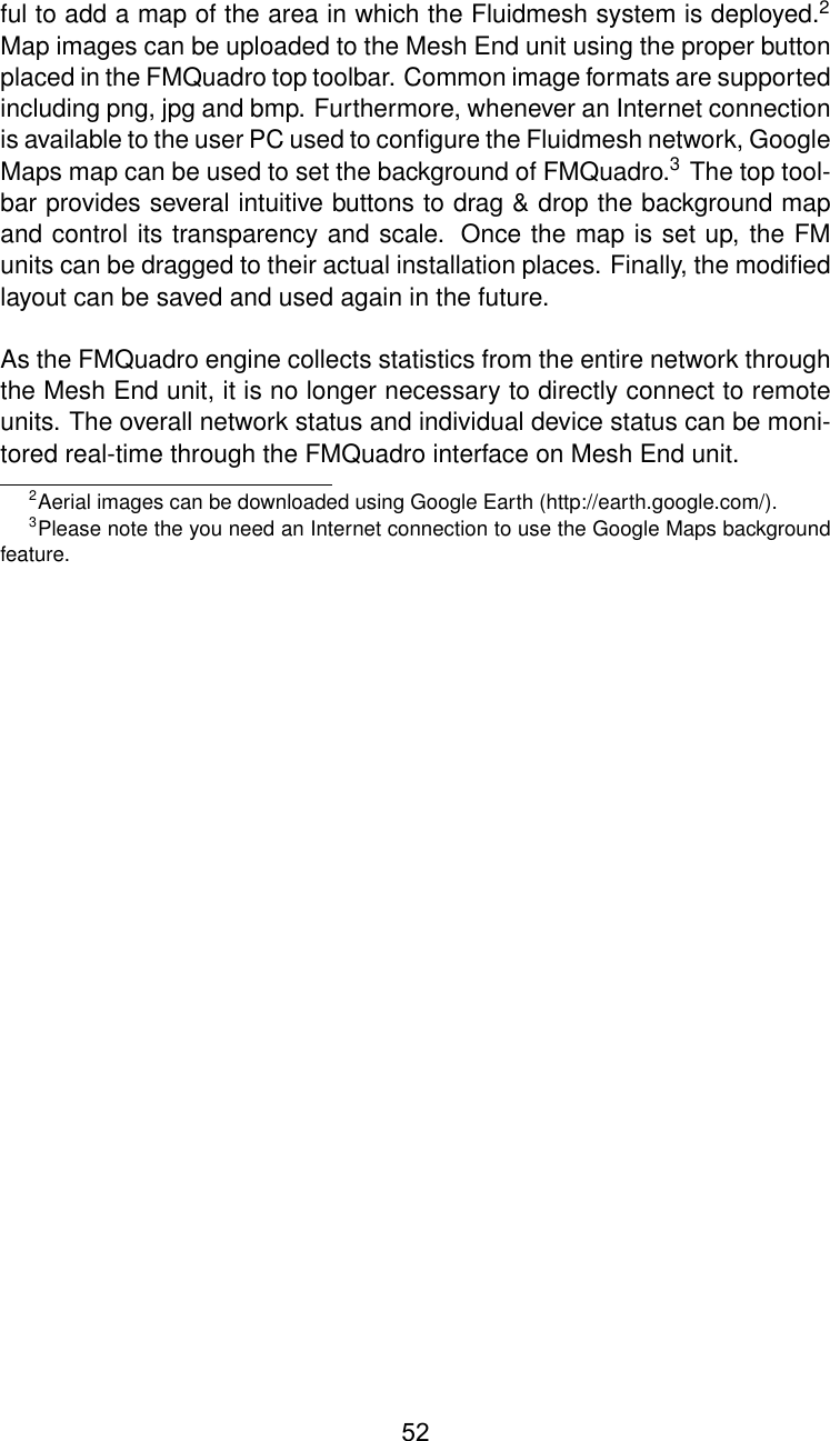 ful to add a map of the area in which the Fluidmesh system is deployed.2Map images can be uploaded to the Mesh End unit using the proper buttonplaced in the FMQuadro top toolbar. Common image formats are supportedincluding png, jpg and bmp. Furthermore, whenever an Internet connectionis available to the user PC used to conﬁgure the Fluidmesh network, GoogleMaps map can be used to set the background of FMQuadro.3The top tool-bar provides several intuitive buttons to drag &amp; drop the background mapand control its transparency and scale. Once the map is set up, the FMunits can be dragged to their actual installation places. Finally, the modiﬁedlayout can be saved and used again in the future.As the FMQuadro engine collects statistics from the entire network throughthe Mesh End unit, it is no longer necessary to directly connect to remoteunits. The overall network status and individual device status can be moni-tored real-time through the FMQuadro interface on Mesh End unit.2Aerial images can be downloaded using Google Earth (http://earth.google.com/).3Please note the you need an Internet connection to use the Google Maps backgroundfeature.52