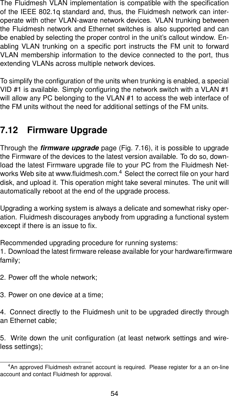 The Fluidmesh VLAN implementation is compatible with the speciﬁcationof the IEEE 802.1q standard and, thus, the Fluidmesh network can inter-operate with other VLAN-aware network devices. VLAN trunking betweenthe Fluidmesh network and Ethernet switches is also supported and canbe enabled by selecting the proper control in the unit’s callout window. En-abling VLAN trunking on a speciﬁc port instructs the FM unit to forwardVLAN membership information to the device connected to the port, thusextending VLANs across multiple network devices.To simplify the conﬁguration of the units when trunking is enabled, a specialVID #1 is available. Simply conﬁguring the network switch with a VLAN #1will allow any PC belonging to the VLAN #1 to access the web interface ofthe FM units without the need for additional settings of the FM units.7.12 Firmware UpgradeThrough the ﬁrmware upgrade page (Fig. 7.16), it is possible to upgradethe Firmware of the devices to the latest version available. To do so, down-load the latest Firmware upgrade ﬁle to your PC from the Fluidmesh Net-works Web site at www.ﬂuidmesh.com.4Select the correct ﬁle on your harddisk, and upload it. This operation might take several minutes. The unit willautomatically reboot at the end of the upgrade process.Upgrading a working system is always a delicate and somewhat risky oper-ation. Fluidmesh discourages anybody from upgrading a functional systemexcept if there is an issue to ﬁx.Recommended upgrading procedure for running systems:1. Download the latest ﬁrmware release available for your hardware/ﬁrmwarefamily;2. Power off the whole network;3. Power on one device at a time;4. Connect directly to the Fluidmesh unit to be upgraded directly throughan Ethernet cable;5. Write down the unit conﬁguration (at least network settings and wire-less settings);4An approved Fluidmesh extranet account is required. Please register for a an on-lineaccount and contact Fluidmesh for approval.54