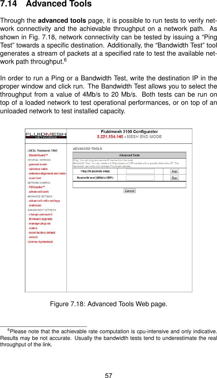 7.14 Advanced ToolsThrough the advanced tools page, it is possible to run tests to verify net-work connectivity and the achievable throughput on a network path. Asshown in Fig. 7.18, network connectivity can be tested by issuing a “PingTest” towards a speciﬁc destination. Additionally, the “Bandwidth Test” toolgenerates a stream of packets at a speciﬁed rate to test the available net-work path throughput.6In order to run a Ping or a Bandwidth Test, write the destination IP in theproper window and click run. The Bandwidth Test allows you to select thethroughput from a value of 4Mb/s to 20 Mb/s. Both tests can be run ontop of a loaded network to test operational performances, or on top of anunloaded network to test installed capacity.Figure 7.18: Advanced Tools Web page.6Please note that the achievable rate computation is cpu-intensive and only indicative.Results may be not accurate. Usually the bandwidth tests tend to underestimate the realthroughput of the link.57