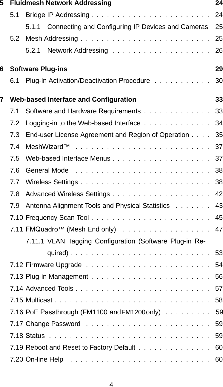 5 Fluidmesh Network Addressing 245.1 Bridge IP Addressing . . . .... . . .............. 245.1.1 Connecting and Conﬁguring IP Devices and Cameras 255.2 Mesh Addressing . . . ...................... 255.2.1 Network Addressing . . . .......... . . . . . . 266 Software Plug-ins 296.1 Plug-in Activation/Deactivation Procedure . .... . . . . . . 307 Web-based Interface and Conﬁguration 337.1 Software and Hardware Requirements........... . . 337.2 Logging-in to the Web-based Interface ....... . . . . . . 347.3 End-user License Agreement and Region of Operation . . . . 357.4 MeshWizard™ . . . ....................... 377.5 Web-based Interface Menus................. . . 377.6 General Mode .......................... 387.7 Wireless Settings ................. . . . . . . . . 387.8 Advanced Wireless Settings . .................. 427.9 Antenna Alignment Tools and Physical Statistics ....... 437.10 Frequency Scan Tool .................. . . . . . 457.11 FMQuadro™ (Mesh End only) .............. . . . 477.11.1 VLAN Tagging Conﬁguration (Software Plug-inRe-quired)........................... 537.12 Firmware Upgrade . . ... . ............... . . . 547.13 Plug-in Management . . ..................... 567.14 Advanced Tools . . . . . ..... . . . . ........... . 577.15 Multicast . . ............ . ... . ........... 587.16 PoE Passthrough (FM1100 and FM1200 only)  .  .  .  .  .  .  .  .  .  597.17 Change Password ... . .... . . ............. . 597.18 Status............................. . . 597.19 Reboot and Reset to Factory Default . . . . .......... 607.20 On-line Help ................ . .......... 604