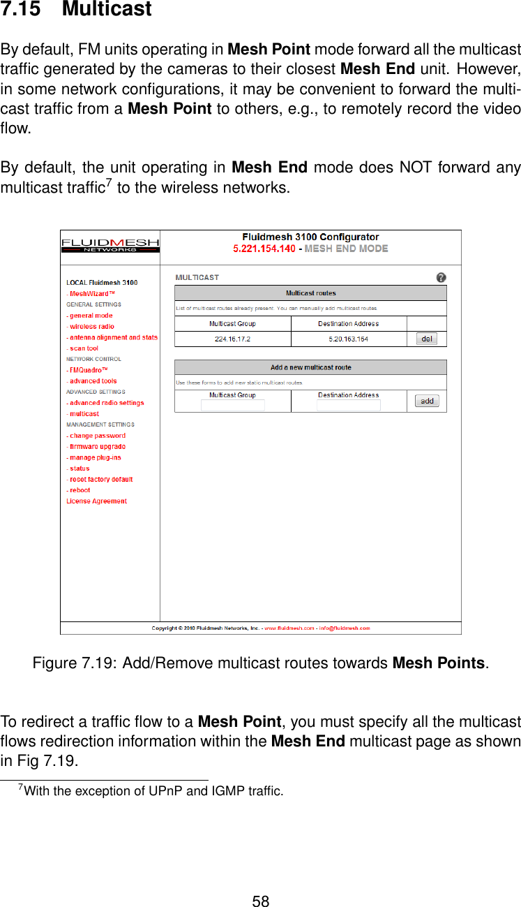 7.15 MulticastBy default, FM units operating in Mesh Point mode forward all the multicasttrafﬁc generated by the cameras to their closest Mesh End unit. However,in some network conﬁgurations, it may be convenient to forward the multi-cast trafﬁc from a Mesh Point to others, e.g., to remotely record the videoﬂow.By default, the unit operating in Mesh End mode does NOT forward anymulticast trafﬁc7to the wireless networks.Figure 7.19: Add/Remove multicast routes towards Mesh Points.To redirect a trafﬁc ﬂow to a Mesh Point, you must specify all the multicastﬂows redirection information within the Mesh End multicast page as shownin Fig 7.19.7With the exception of UPnP and IGMP trafﬁc.58