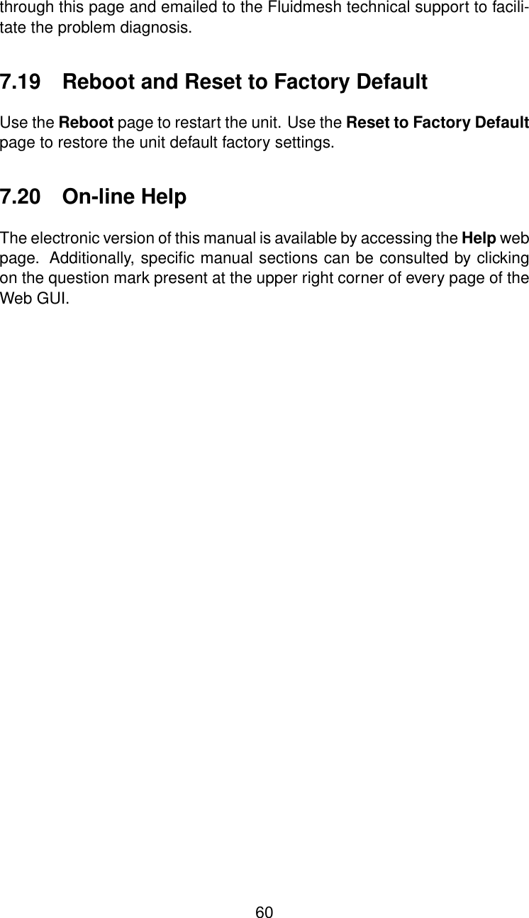 through this page and emailed to the Fluidmesh technical support to facili-tate the problem diagnosis.7.19 Reboot and Reset to Factory DefaultUse the Reboot page to restart the unit. Use the Reset to Factory Defaultpage to restore the unit default factory settings.7.20 On-line HelpThe electronic version of this manual is available by accessing the Help webpage. Additionally, speciﬁc manual sections can be consulted by clickingon the question mark present at the upper right corner of every page of theWeb GUI.60