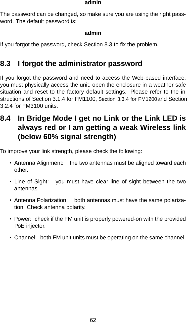 adminThe password can be changed, so make sure you are using the right pass-word. The default password is:adminIf you forgot the password, check Section 8.3 to ﬁx the problem.8.3 I forgot the administrator passwordIf you forgot the password and need to access the Web-based interface, you must physically access the unit, open the enclosure in a weather-safe situation and reset to the factory default settings.  Please refer to the in-structions of Section 3.1.4 for FM1100, Section 3.3.4 for FM1200 and Section 3.2.4 for FM3100 units.8.4 In Bridge Mode I get no Link or the Link LED isalways red or I am getting a weak Wireless link(below 60% signal strength)To improve your link strength, please check the following:•Antenna Alignment: the two antennas must be aligned toward eachother.•Line of Sight: you must have clear line of sight between the twoantennas.•Antenna Polarization: both antennas must have the same polariza-tion. Check antenna polarity.•Power: check if the FM unit is properly powered-on with the providedPoE injector.•Channel: both FM unit units must be operating on the same channel.62