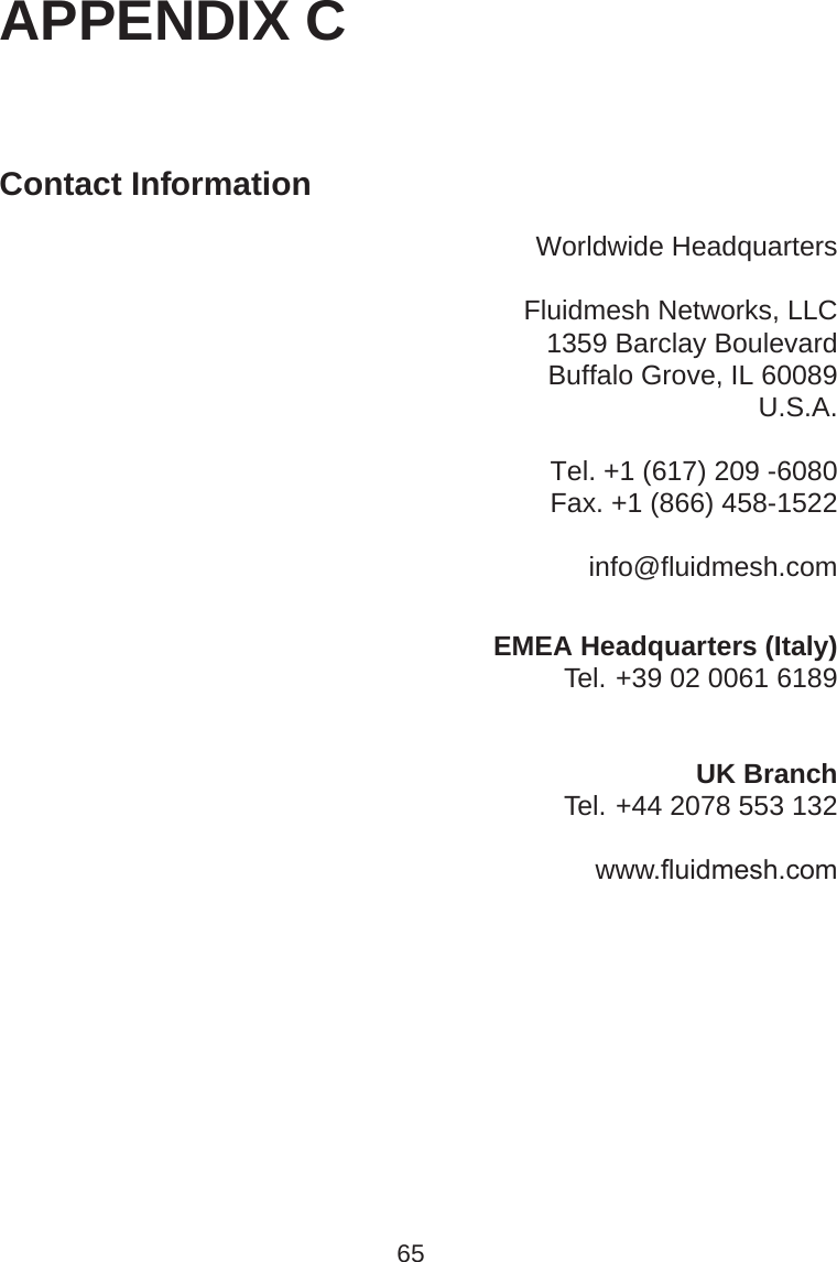 APPENDIX CContact InformationWorldwide HeadquartersFluidmesh Networks, LLC1359 Barclay BoulevardBuffalo Grove, IL 60089U.S.A.Tel. +1 (617) 209 -6080Fax. +1 (866) 458-1522info@fluidmesh.comEMEA Headquarters (Italy)Tel. +39 02 0061 6189UK BranchTel. +44 2078 553 132www.ﬂuidmesh.com65