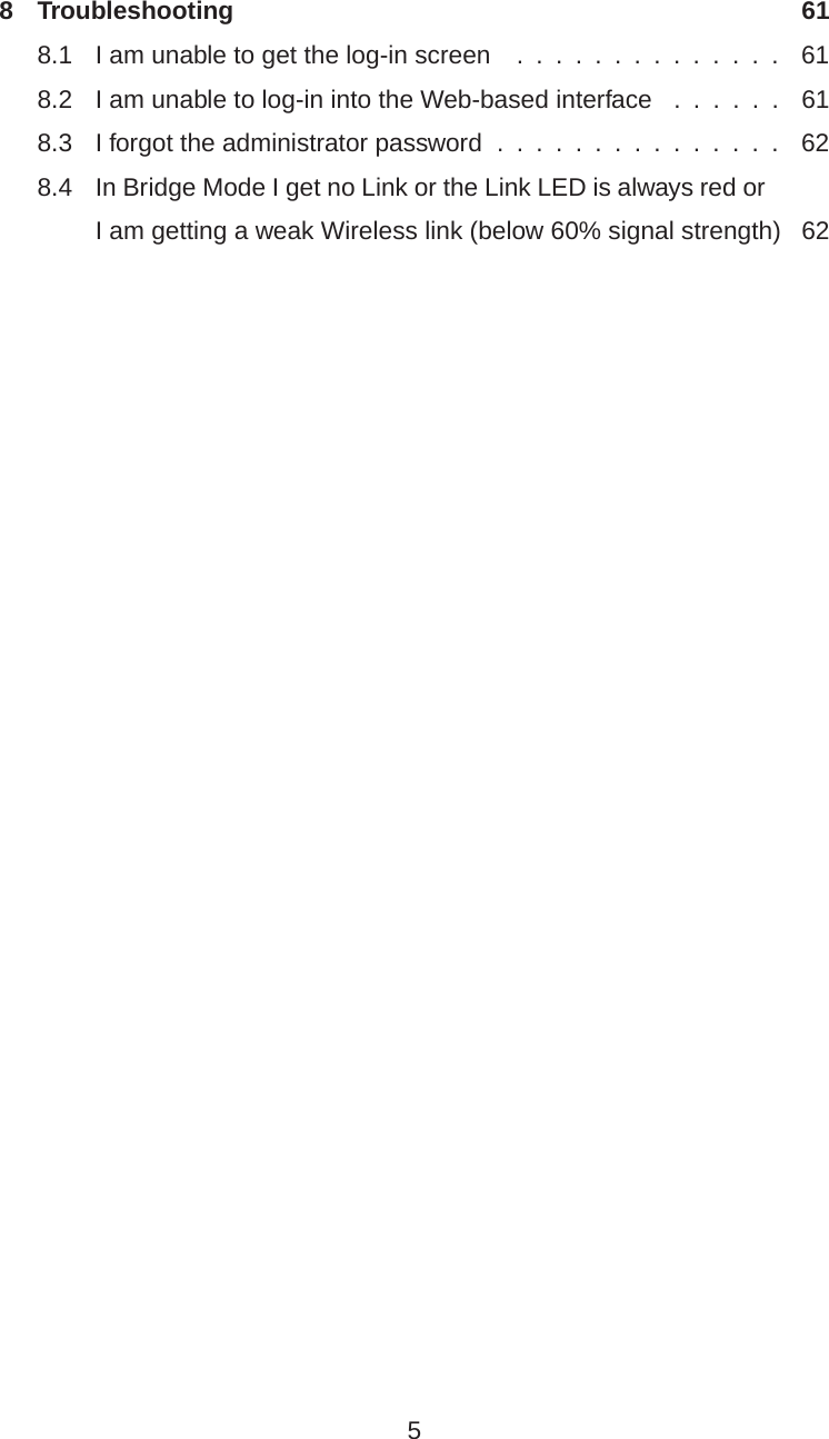 8 Troubleshooting 618.1 I am unable to get the log-in screen . . ....... . . . . . 618.2 I am unable to log-in into the Web-based interface .... . . 618.3 I forgot the administrator password ............. . . 628.4 In Bridge Mode I get no Link or the Link LED is always red orI am getting a weak Wireless link (below 60% signal strength) 625