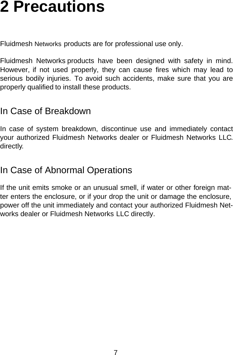 2 PrecautionsFluidmesh Networks products are for professional use only.Fluidmesh  Networks  products  have  been  designed  with  safety  in  mind. However, if  not  used  properly,  they  can  cause  fires  which  may  lead  to serious  bodily injuries.  To avoid such accidents, make sure that you are properly qualified to install these products.In Case of BreakdownIn  case  of  system  breakdown,  discontinue  use  and  immediately  contact your authorized Fluidmesh Networks dealer or Fluidmesh Networks LLC. directly.In Case of Abnormal OperationsIf the unit emits smoke or an unusual smell, if water or other foreign mat-ter enters the enclosure, or if your drop the unit or damage the enclosure, power off the unit immediately and contact your authorized Fluidmesh Net-works dealer or Fluidmesh Networks LLC directly.7